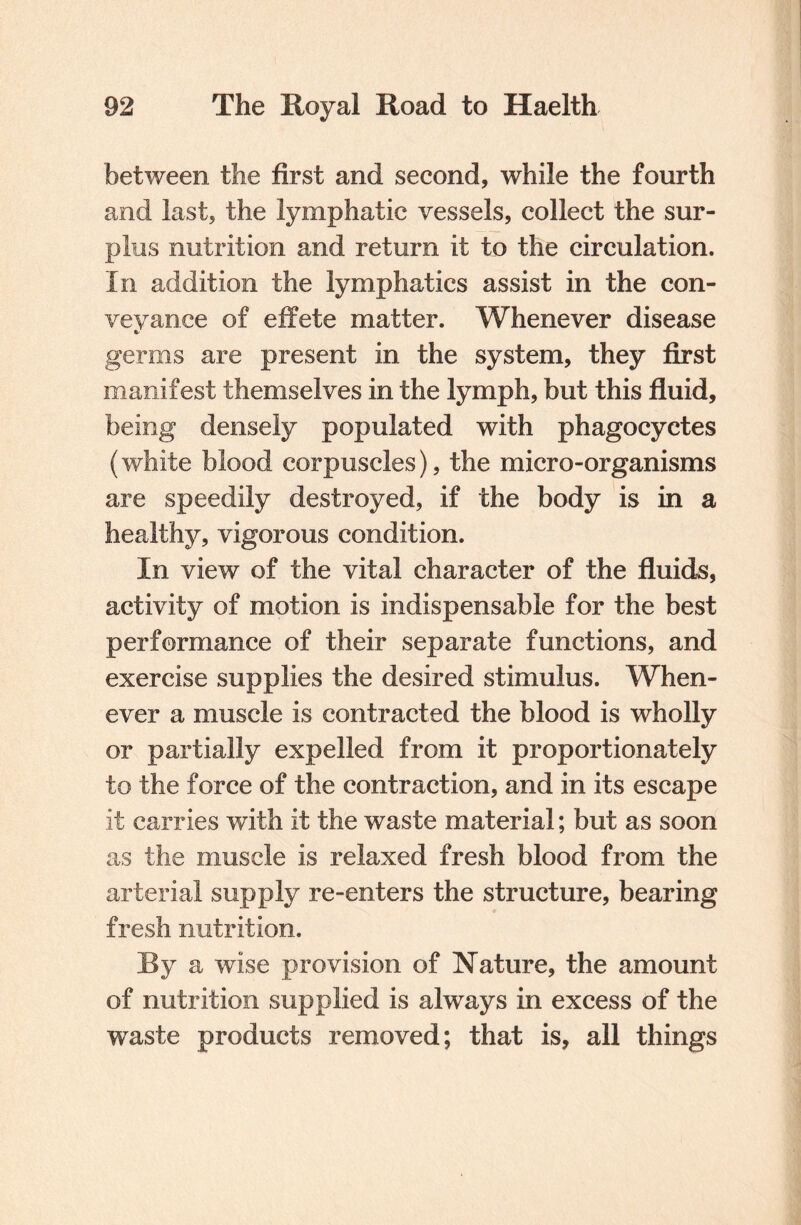 between the first and second, while the fourth and last, the lymphatic vessels, collect the sur¬ plus nutrition and return it to the circulation. In addition the lymphatics assist in the con¬ veyance of effete matter. Whenever disease germs are present in the system, they first manifest themselves in the lymph, but this fluid, being densely populated with phagocyctes (white blood corpuscles), the micro-organisms are speedily destroyed, if the body is in a healthy, vigorous condition. In view of the vital character of the fluids, activity of motion is indispensable for the best performance of their separate functions, and exercise supplies the desired stimulus. When¬ ever a muscle is contracted the blood is wholly or partially expelled from it proportionately to the force of the contraction, and in its escape it carries with it the waste material; but as soon as the muscle is relaxed fresh blood from the arterial supply re-enters the structure, bearing fresh nutrition. JBy a wise provision of Nature, the amount of nutrition supplied is always in excess of the waste products removed; that is, all things