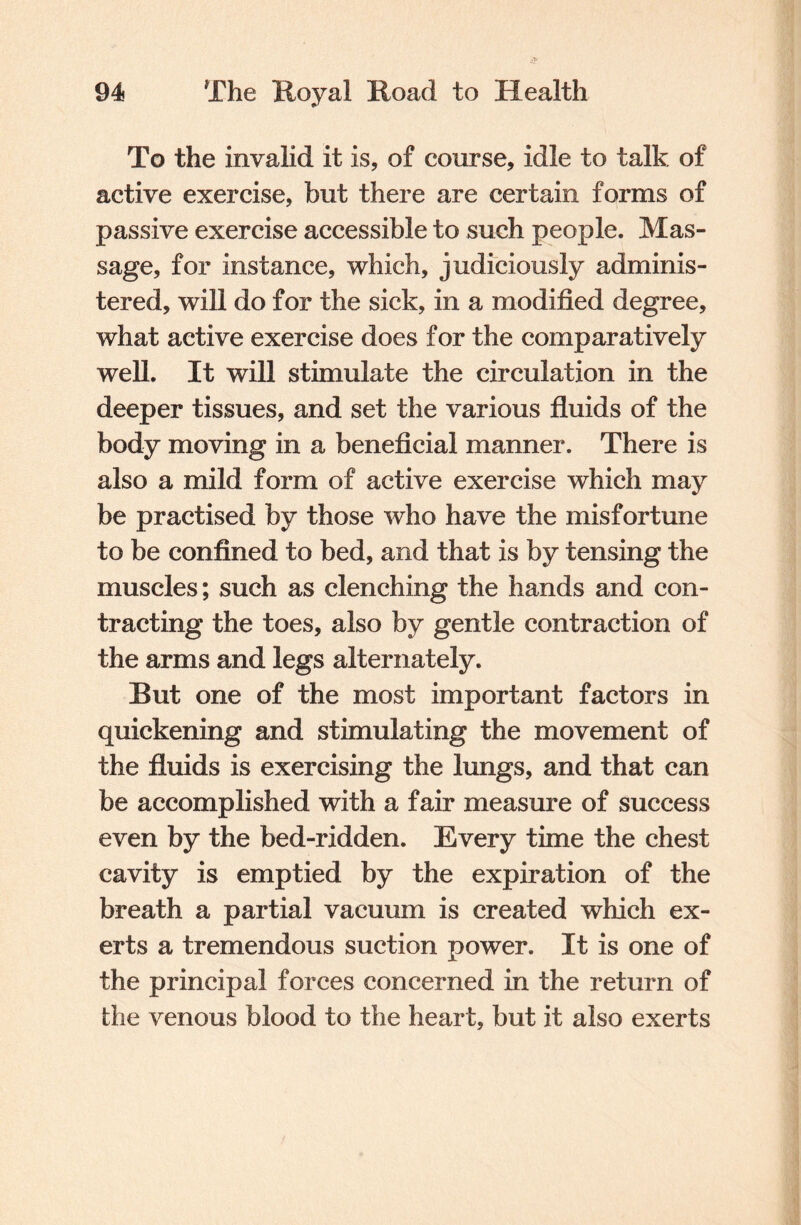 To the invalid it is, of course, idle to talk of active exercise, but there are certain forms of passive exercise accessible to such people. Mas¬ sage, for instance, which, judiciously adminis¬ tered, will do for the sick, in a modified degree, what active exercise does for the comparatively well. It will stimulate the circulation in the deeper tissues, and set the various fluids of the body moving in a beneficial manner. There is also a mild form of active exercise which may be practised by those who have the misfortune to be confined to bed, and that is by tensing the muscles; such as clenching the hands and con¬ tracting the toes, also by gentle contraction of the arms and legs alternately. But one of the most important factors in quickening and stimulating the movement of the fluids is exercising the lungs, and that can be accomplished with a fair measure of success even by the bed-ridden. Every time the chest cavity is emptied by the expiration of the breath a partial vacuum is created which ex¬ erts a tremendous suction power. It is one of the principal forces concerned in the return of the venous blood to the heart, but it also exerts