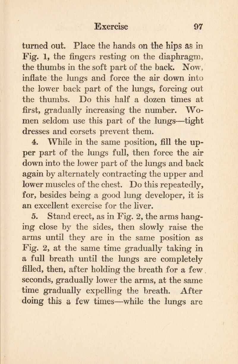 turned out. Place the hands on the hips as in Fig. 1, the fingers resting on the diaphragm, the thumbs in the soft part of the back. Now, inflate the lungs and force the air down into the lower back part of the lungs, forcing out the thumbs. Do this half a dozen times at first, gradually increasing the number. Wo¬ men seldom use this part of the lungs—tight dresses and corsets prevent them. 4. While in the same position, fill the up¬ per part of the lungs full, then force the air down into the lower part of the lungs and back again by alternately contracting the upper and lower muscles of the chest. Do this repeatedly, for, besides being a good lung developer, it is an excellent exercise for the liver. 5. Stand erect, as in Fig. 2, the arms hang¬ ing close by the sides, then slowly raise the arms until they are in the same position as Fig. 2, at the same time gradually taking in a full breath until the lungs are completely filled, then, after holding the breath for a few. seconds, gradually lower the arms, at the same time gradually expelling the breath. After doing this a few times—while the lungs are