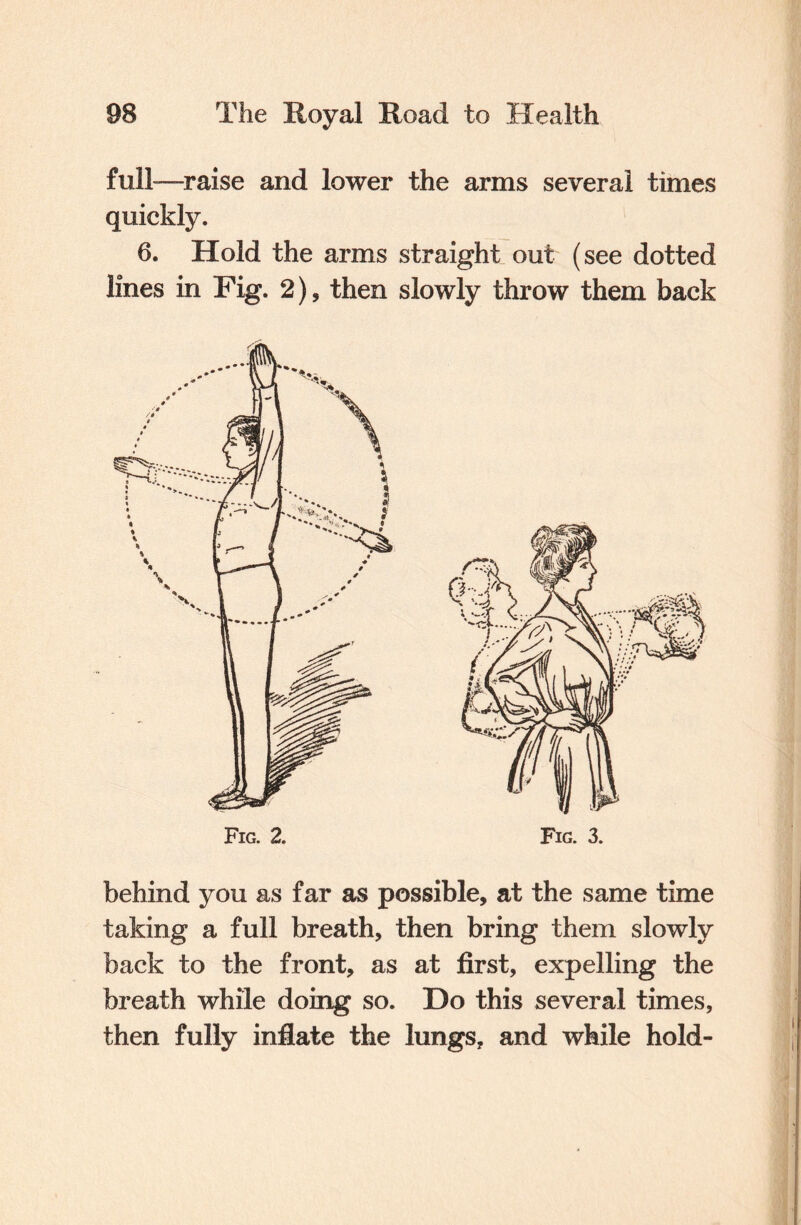 full-—raise and lower the arms several times quickly. 6. Hold the arms straight out (see dotted lines in Fig. 2), then slowly throw them back behind you as far as possible, at the same time taking a full breath, then bring them slowly back to the front, as at first, expelling the breath while doing so. Do this several times, then fully inflate the lungs, and while hold-