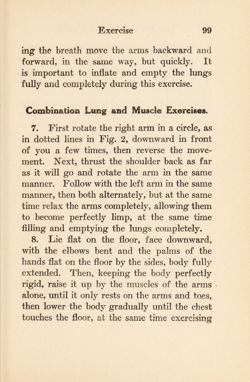 ing the breath move the arms backward and forward, in the same way, but quickly. It is important to inflate and empty the lungs fully and completely during this exercise. Combination Lung and Muscle Exercises. 7. First rotate the right arm in a circle, as in dotted lines in Fig. 2, downward in front of you a few times, then reverse the move¬ ment. Next, thrust the shoulder back as far as it will go and rotate the arm in the same manner. Follow with the left arm in the same manner, then both alternately, but at the same time relax the arms completely, allowing them to become perfectly limp, at the same time filling and emptying the lungs completely. 8. Lie flat on the floor, face downward, with the elbows bent and the palms of the hands flat on the floor by the sides, body fully extended. Then, keeping the body perfectly rigid, raise it up by the muscles of the arms alone, until it only rests on the arms and toes, then lower the body gradually until the chest touches the floor, at the same time exercising