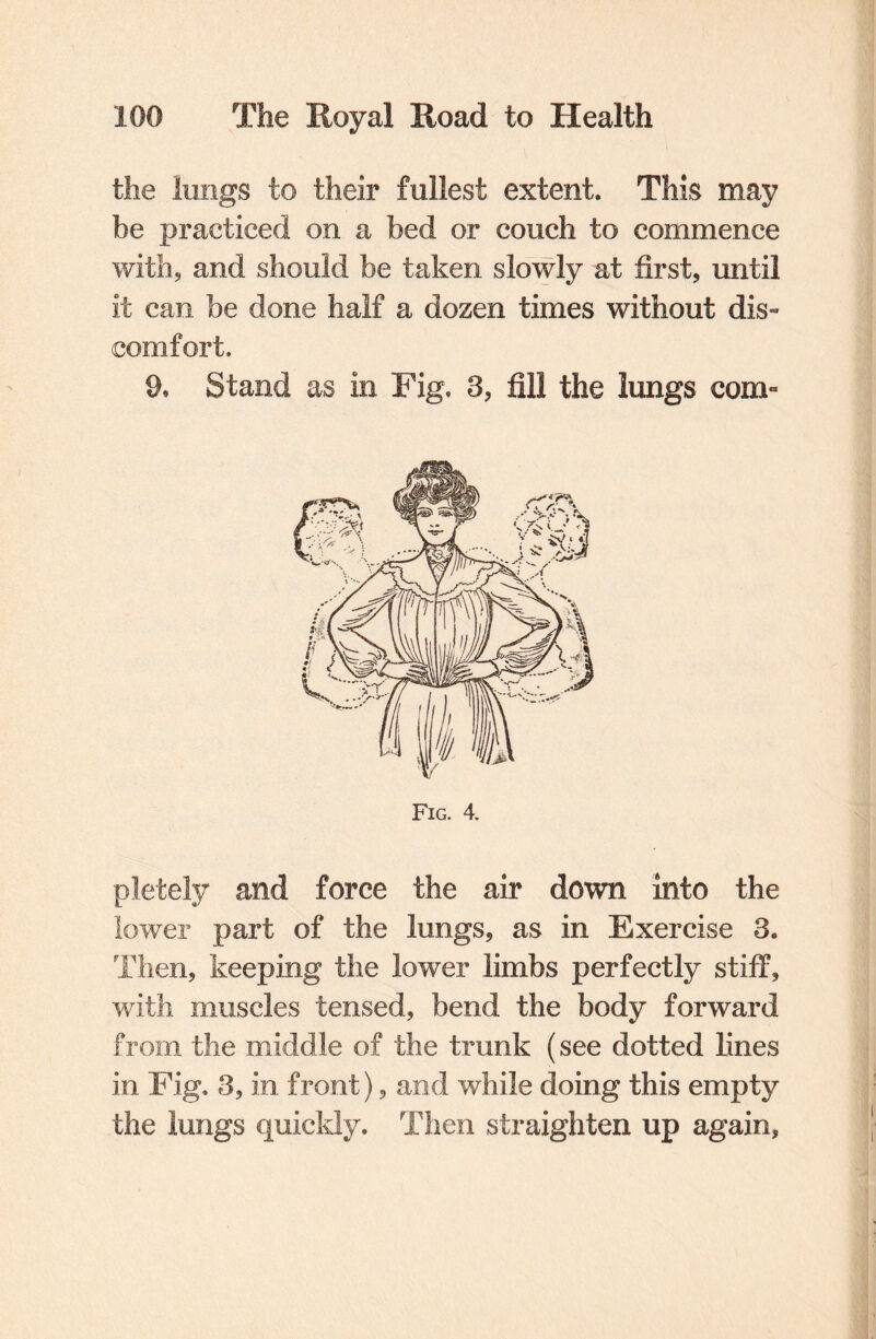 the lungs to their fullest extent. This may be practiced on a bed or couch to commence with, and should be taken slowly at first, until it can be done half a dozen times without dis¬ comfort. 0, Stand as in Fig. 3, fill the lungs com- Fig. 4. pletely and force the air down into the lower part of the lungs, as in Exercise 3. Then, keeping the lower limbs perfectly stiff, with muscles tensed, bend the body forward from the middle of the trunk (see dotted lines in Fig. 3, in front), and while doing this empty the lungs quickly. Then straighten up again,