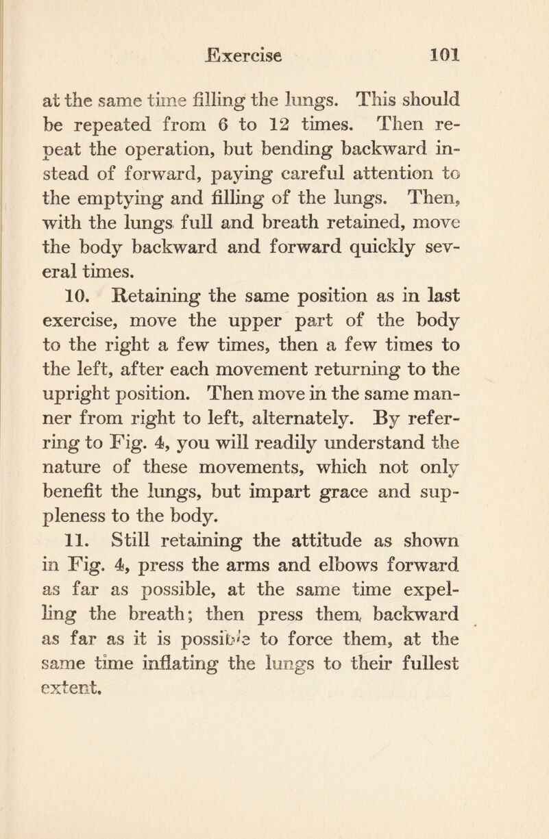 at the same time filling the lungs. This should be repeated from 6 to 12 times. Then re¬ peat the operation, but bending backward in¬ stead of forward, paying careful attention to the emptying and filling of the lungs. Then, with the lungs full and breath retained, move the body backward and forward quickly sev¬ eral times. 10. Retaining the same position as in last exercise, move the upper part of the body to the right a few times, then a few times to the left, after each movement returning to the upright position. Then move in the same man¬ ner from right to left, alternately. By refer¬ ring to Fig. 4, you will readily understand the nature of these movements, which not only benefit the lungs, but impart grace and sup¬ pleness to the body. 11. Still retaining the attitude as shown in Fig. 4, press the arms and elbows forward as far as possible, at the same time expel¬ ling the breath; then press them, backward as far as it is possible to force them, at the same time inflating the lungs to their fullest extent.