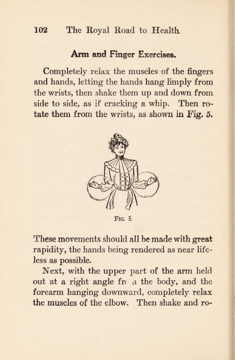 Arm and Finger Exercises. Completely relax the muscles of the fingers and hands, letting the hands hang limply from the wrists, then shake them up and down from side to side, as if cracking a whip. Then ro¬ tate them from the wrists, as shown in Fig. 5. Fig. 5. These movements should all be made with great rapidity, the hands being rendered as near life¬ less as possible. Next, with the upper part of the arm held out at a right angle fr< a the body, and the forearm hanging downward, completely relax the muscles of the elbow. Then shake and ro-