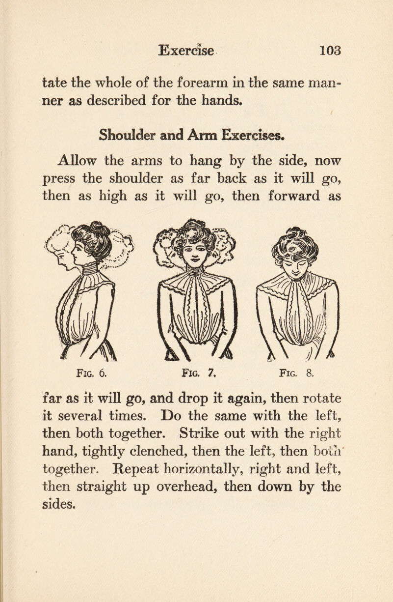 tate the whole of the forearm in the same man™ ner as described for the hands. Shoulder and Arm Exercises. Allow the arms to hang by the side, now press the shoulder as far back as it will go, then as high as it will go, then forward as Fig, 6. Fig. 7, Fig. 8. far as it will go, and drop it again, then rotate it several times. Do the same with the left, then both together. Strike out with the right hand, tightly clenched, then the left, then both together. Repeat horizontally, right and left, then straight up overhead, then down by the sides.