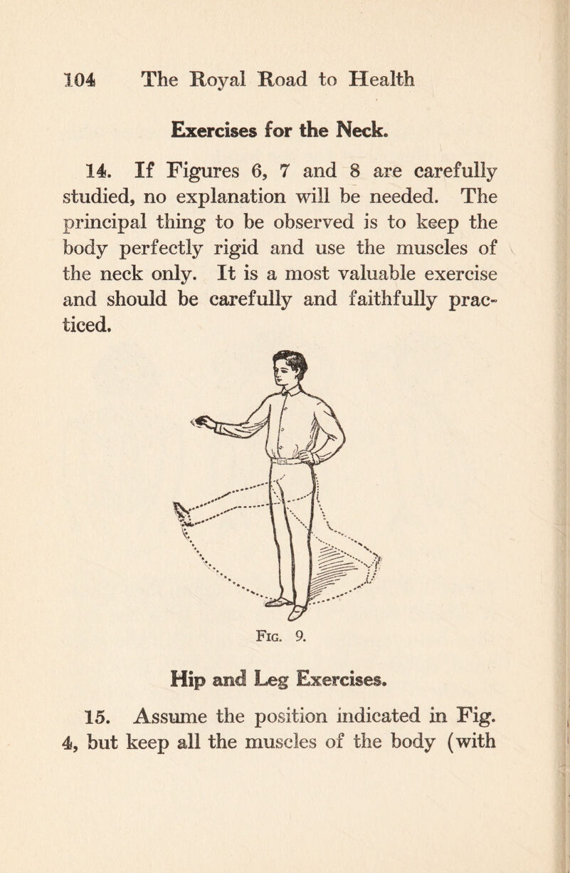 Exercises for the Neck* 14. If Figures 6, 7 and 8 are carefully studied, no explanation will be needed. The principal thing to be observed is to keep the body perfectly rigid and use the muscles of the neck only. It is a most valuable exercise and should be carefully and faithfully prac¬ ticed. Hip and Leg Exercises, 15. Assume the position indicated in Fig. 4, but keep all the muscles of the body (with