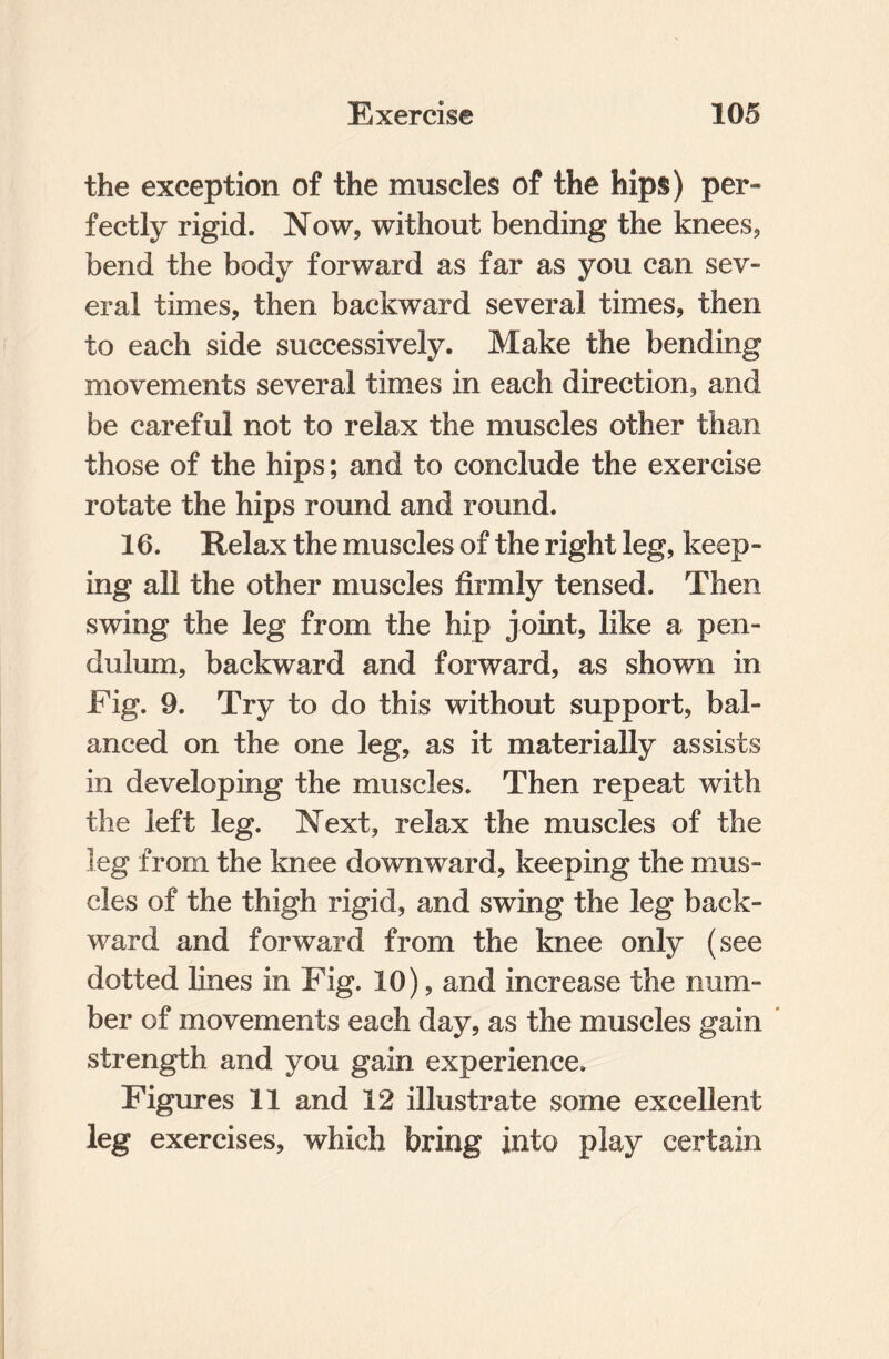 the exception of the muscles of the hips) per¬ fectly rigid. Now, without bending the knees, bend the body forward as far as you can sev¬ eral times, then backward several times, then to each side successively. Make the bending movements several times in each direction, and be careful not to relax the muscles other than those of the hips; and to conclude the exercise rotate the hips round and round. 16. Relax the muscles of the right leg, keep¬ ing all the other muscles firmly tensed. Then swing the leg from the hip joint, like a pen¬ dulum, backward and forward, as shown in Fig. 9. Try to do this without support, bal¬ anced on the one leg, as it materially assists in developing the muscles. Then repeat with the left leg. Next, relax the muscles of the leg from the knee downward, keeping the mus¬ cles of the thigh rigid, and swing the leg back¬ ward and forward from the knee only (see dotted lines in Fig. 10), and increase the num¬ ber of movements each day, as the muscles gain strength and you gain experience. Figures 11 and 12 illustrate some excellent leg exercises, which bring into play certain