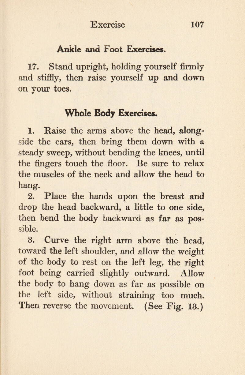 Ankle and Foot Exercises. 17. Stand upright, holding yourself firmly and stiffly, then raise yourself up and down on your toes. Whole Body Exercises. 1. Raise the arms above the head, along¬ side the ears, then bring them down with a steady sweep, without bending the knees, until the fingers touch the floor. Be sure to relax the muscles of the neck and allow the head to hang. 2. Place the hands upon the breast and drop the head backward, a little to one side, then bend the body backward as far as pos¬ sible. 3. Curve the right arm above the head, toward the left shoulder, and allow the weight of the body to rest on the left leg, the right foot being carried slightly outward. Allow the body to hang down as far as possible on the left side, without straining too much. Then reverse the movement. (See Fig. 13.)
