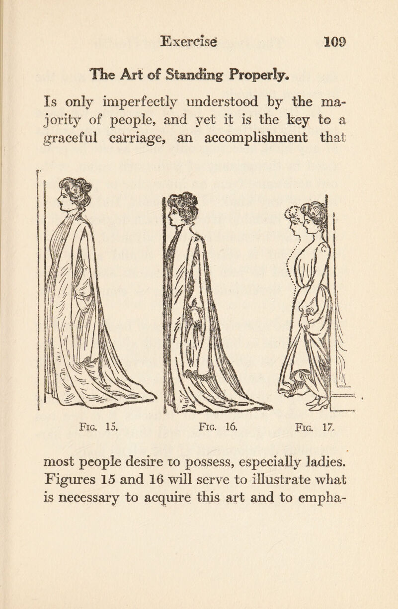 The Art of Standing Properly* Is only imperfectly understood by the ma» jority of people, and yet it is the key to a graceful carriage, an accomplishment that most people desire to possess, especially ladies. Figures 15 and 16 will serve to illustrate what is necessary to acquire this art and to empha-