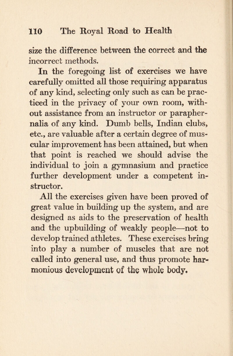size the difference between the correct and the incorrect methods. In the foregoing list of exercises we have carefully omitted all those requiring apparatus of any kind, selecting only such as can be prac¬ ticed in the privacy of your own room, with¬ out assistance from an instructor or parapher¬ nalia of any kind. Dumb bells, Indian clubs, etc., are valuable after a certain degree of mus¬ cular improvement has been attained, but when that point is reached we should advise the individual to join a gymnasium and practice further development under a competent in¬ structor. All the exercises given have been proved of great value in building up the system, and are designed as aids to the preservation of health and the upbuilding of weakly people—not to develop trained athletes. These exercises bring into play a number of muscles that are not called into general use, and thus promote har¬ monious development of the whole body.
