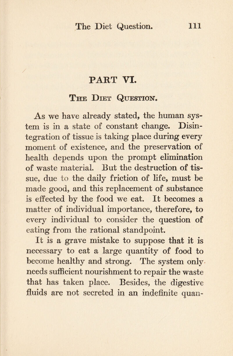 PART VI. The Diet Question As we have already stated, the human sys¬ tem is in a state of constant change. Disin¬ tegration of tissue is taking place during every moment of existence, and the preservation of health depends upon the prompt elimination of waste material. But the destruction of tis¬ sue, due to the daily friction of life, must be made good, and this replacement of substance is effected by the food we eat. It becomes a matter of individual importance, therefore, to every individual to consider the question of eating from the rational standpoint. It is a grave mistake to suppose that it is necessary to eat a large quantity of food to become healthy and strong. The system only- needs sufficient nourishment to repair the waste that has taken place. Besides, the digestive fluids are not secreted in an indefinite quan-