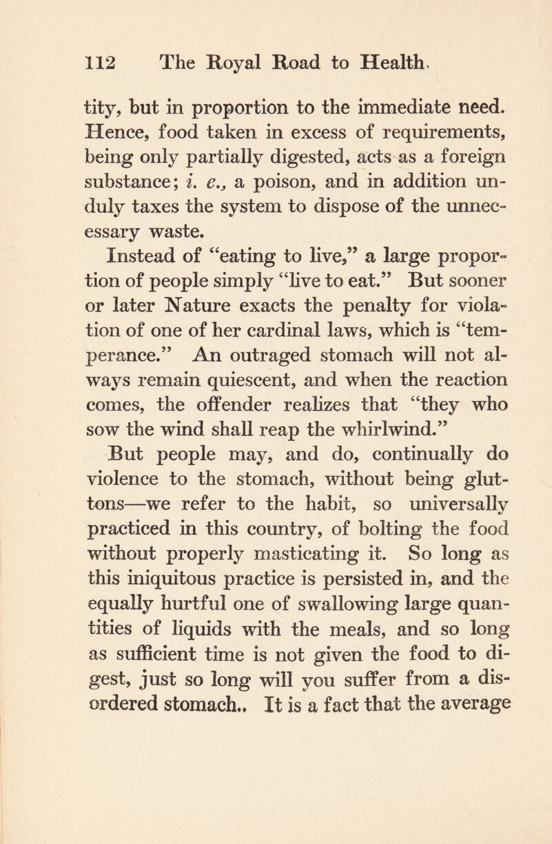 tity, but in proportion to the immediate need. Hence, food taken in excess of requirements, being only partially digested, acts as a foreign substance; i. e.} a poison, and in addition un¬ duly taxes the system to dispose of the unnec¬ essary waste. Instead of “eating to live,” a large propor¬ tion of people simply “live to eat.” But sooner or later Nature exacts the penalty for viola¬ tion of one of her cardinal laws, which is “tem¬ perance.” An outraged stomach will not al¬ ways remain quiescent, and when the reaction comes, the offender realizes that “they who sow the wind shall reap the whirlwind.” But people may, and do, continually do violence to the stomach, without being glut¬ tons—we refer to the habit, so universallv practiced in this country, of bolting the food without properly masticating it. So long as this iniquitous practice is persisted in, and the equally hurtful one of swallowing large quan¬ tities of liquids with the meals, and so long as sufficient time is not given the food to di¬ gest, just so long will you suffer from a dis¬ ordered stomach.. It is a fact that the average