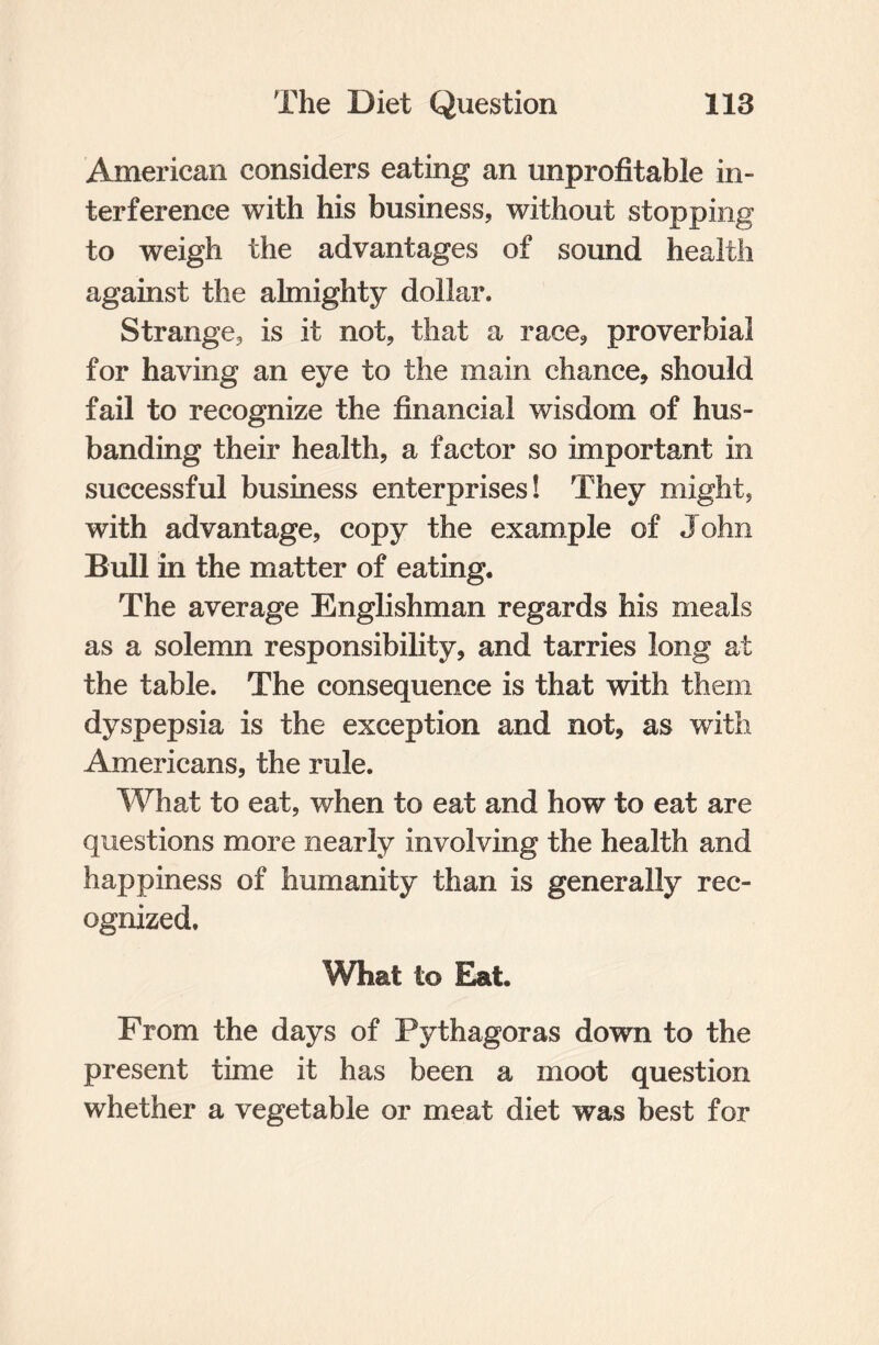 American considers eating an unprofitable in¬ terference with his business, without stopping to weigh the advantages of sound health against the almighty dollar. Strange, is it not, that a race, proverbial for having an eye to the main chance, should fail to recognize the financial wisdom of hus¬ banding their health, a factor so important in successful business enterprises! They might, with advantage, copy the example of John Bull in the matter of eating. The average Englishman regards his meals as a solemn responsibility, and tarries long at the table. The consequence is that with them dyspepsia is the exception and not, as with Americans, the rule. What to eat, when to eat and how to eat are questions more nearly involving the health and happiness of humanity than is generally rec¬ ognized. What t© Eat. From the days of Pythagoras down to the present time it has been a moot question whether a vegetable or meat diet was best for
