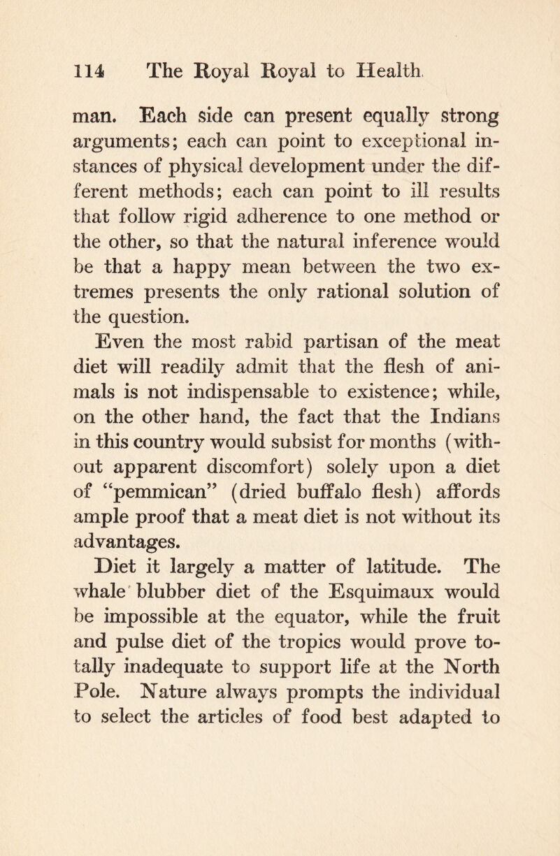 man. Each side can present equally strong arguments; each can point to exceptional in¬ stances of physical development under the dif¬ ferent methods; each can point to ill results that follow rigid adherence to one method or the other, so that the natural inference would be that a happy mean between the two ex¬ tremes presents the only rational solution of the question. Even the most rabid partisan of the meat diet will readily admit that the flesh of ani¬ mals is not indispensable to existence; while, on the other hand, the fact that the Indians in this country would subsist for months (with¬ out apparent discomfort) solely upon a diet of “pemmican” (dried buffalo flesh) affords ample proof that a meat diet is not without its advantages. Diet it largely a matter of latitude. The whale blubber diet of the Esquimaux would be impossible at the equator, while the fruit and pulse diet of the tropics would prove to¬ tally inadequate to support life at the North Pole. Nature always prompts the individual to select the articles of food best adapted to
