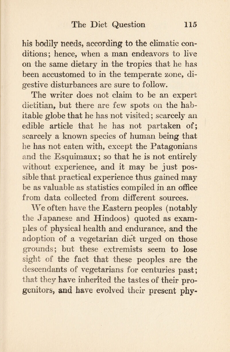 his bodily needs, according to the climatic con¬ ditions; hence, when a man endeavors to live on the same dietary in the tropics that he has been accustomed to in the temperate zone, di¬ gestive disturbances are sure to follow. The writer does not claim to be an expert dietitian, but there are few spots on the hab¬ itable globe that he has not visited; scarcely an edible article that he has not partaken of; scarcely a known species of human being that he has not eaten with, except the Patagonians and the Esquimaux; so that he is not entirely without experience, and it may be just pos¬ sible that practical experience thus gained may be as valuable as statistics compiled in an office from data collected from different sources. We often have the Eastern peoples (notably the Japanese and Hindoos) quoted as exam¬ ples of physical health and endurance, and the adoption of a vegetarian diet urged on those grounds; but these extremists seem to lose sight of the fact that these peoples are the descendants of vegetarians for centuries past; that they have inherited the tastes of their pro¬ genitors, and have evolved their present phy-