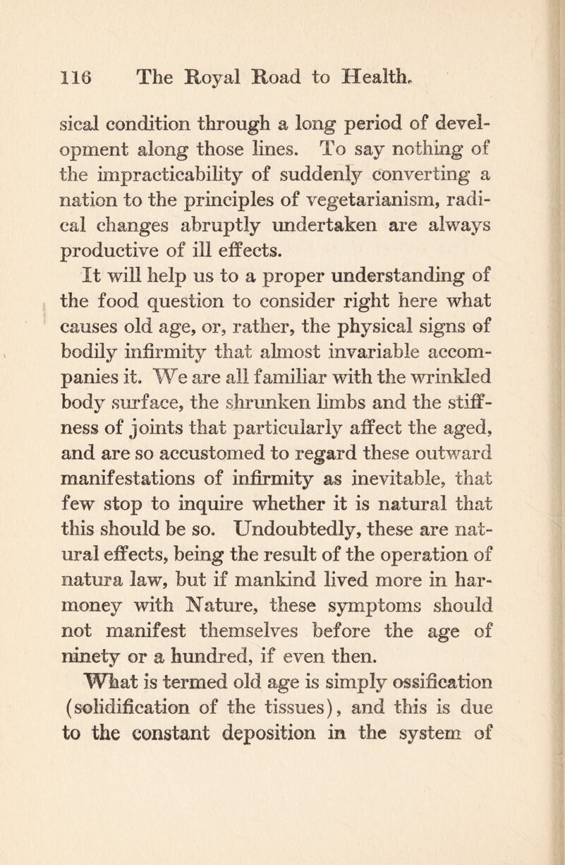 sical condition through a long period of devel¬ opment along those lines. To say nothing of the impracticability of suddenly converting a nation to the principles of vegetarianism, radi¬ cal changes abruptly undertaken are always productive of ill effects. It will help us to a proper understanding of the food question to consider right here what causes old age, or, rather, the physical signs of bodily infirmity that almost invariable accom¬ panies it. We are all familiar with the wrinkled body surface, the shrunken limbs and the stiff¬ ness of joints that particularly affect the aged, and are so accustomed to regard these outward manifestations of infirmity as inevitable, that few stop to inquire whether it is natural that this should be so. Undoubtedly, these are nat¬ ural effects, being the result of the operation of natura law, but if mankind lived more in har- money with Nature, these symptoms should not manifest themselves before the age of ninety or a hundred, if even then. What is termed old age is simply ossification (solidification of the tissues), and this is due to the constant deposition in the system of