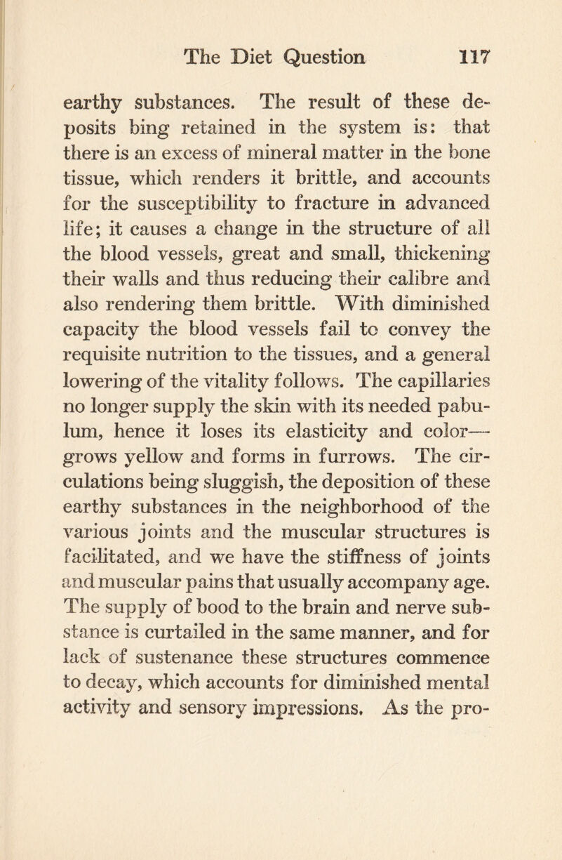 earthy substances. The result of these de¬ posits bing retained in the system is: that there is an excess of mineral matter in the bone tissue, which renders it brittle, and accounts for the susceptibility to fracture in advanced life; it causes a change in the structure of all the blood vessels, great and small, thickening their walls and thus reducing their calibre and also rendering them brittle. With diminished capacity the blood vessels fail to convey the requisite nutrition to the tissues, and a general lowering of the vitality follows. The capillaries no longer supply the skin with its needed pabu¬ lum, hence it loses its elasticity and color— grows yellow and forms in furrows. The cir¬ culations being sluggish, the deposition of these earthy substances in the neighborhood of the various joints and the muscular structures is facilitated, and we have the stiffness of joints and muscular pains that usually accompany age. The supply of bood to the brain and nerve sub¬ stance is curtailed in the same manner, and for lack of sustenance these structures commence to decay, which accounts for diminished mental activity and sensory impressions. As the pro-