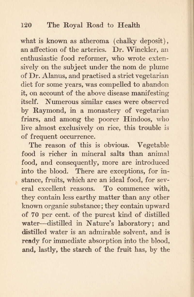 what is known as atheroma (chalky deposit), an affection of the arteries. Dr. Winckler, an enthusiastic food reformer, who wTrote exten¬ sively on the subject under the nom de plume of Dr. Alanus, and practised a strict vegetarian diet for some years, was compelled to abandon it, on account of the above disease manifesting itself. Numerous similar cases were observed by Raymond, in a monastery of vegetarian friars, and among the poorer Hindoos, who live almost exclusively on rice, this trouble is of frequent occurrence. The reason of this is obvious. Vegetable food is richer in mineral salts than animal food, and consequently, more are introduced into the blood. There are exceptions, for in¬ stance, fruits, which are an ideal food, for sev¬ eral excellent reasons. To commence with, they contain less earthy matter than any other known organic substance; they contain upward of 70 per cent, of the purest kind of distilled water—distilled in Nature’s laboratory; and distilled water is an admirable solvent, and is ready for immediate absorption into the blood, and, lastly, the starch of the fruit has, by the