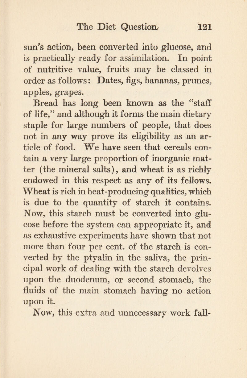 sun's action, been converted into glucose, and is practically ready for assimilation. In point of nutritive value, fruits may be classed in order as follows: Dates, figs, bananas, prunes, apples, grapes. Bread has long been known as the 4‘staff of life,” and although it forms the main dietary staple for large numbers of people, that does not in any way prove its eligibility as an ar¬ ticle of food. We have seen that cereals con- tain a very large proportion of inorganic mat¬ ter (the mineral salts), and wheat is as richly endowed in this respect as any of its fellows. Wheat is rich in heat-producing qualities, which is due to the quantity of starch it contains. Now, this starch must be converted into glu¬ cose before the system can appropriate it, and as exhaustive experiments have shown that not more than four per cent, of the starch is con¬ verted by the ptyalin in the saliva, the prin¬ cipal work of dealing with the starch devolves upon the duodenum, or second stomach, the fluids of the main stomach having no action upon it. Now, this extra and unnecessary work fall-