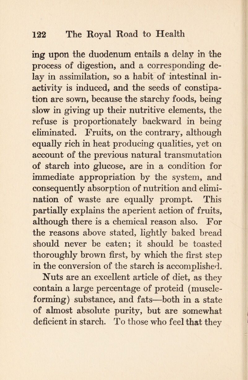 ing upon the duodenum entails a delay in the process of digestion, and a corresponding de¬ lay in assimilation, so a habit of intestinal in¬ activity is induced, and the seeds of constipa¬ tion are sown, because the starchy foods, being slow in giving up their nutritive elements, the refuse is proportionately backward in being eliminated. Fruits, on the contrary, although equally rich in heat producing qualities, yet on account of the previous natural transmutation of starch into glucose, are in a condition for immediate appropriation by the system, and consequently absorption of nutrition and elimi¬ nation of waste are equally prompt. This partially explains the aperient action of fruits, although there is a chemical reason also. For the reasons above stated, lightly baked bread should never be eaten; it should be toasted thoroughly brown first, by which the first step in the conversion of the starch is accomplished. Nuts are an excellent article of diet, as they contain a large percentage of proteid (muscle¬ forming) substance, and fats—both in a state of almost absolute purity, but are somewhat deficient in starch. To those who feel that they