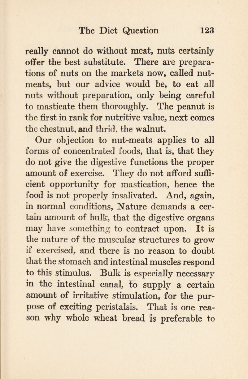 really cannot do without meat, nuts certainly offer the best substitute. There are prepara¬ tions of nuts on the markets now, called nut- meats, but our advice would be, to eat all nuts without preparation, only being careful to masticate them thoroughly. The peanut is the first in rank for nutritive value, next comes the chestnut, and thrid, the walnut. Our objection to nut-meats applies to all forms of concentrated foods, that is, that they do not give the digestive functions the proper amount of exercise. They do not afford suffi¬ cient opportunity for mastication, hence the food is not properly insalivated. And, again, in normal conditions, Nature demands a cer¬ tain amount of bulk, that the digestive organs may have something to contract upon. It is the nature of the muscular structures to grow if exercised, and there is no reason to doubt that the stomach and intestinal muscles respond to this stimulus. Bulk is especially necessary in the intestinal canal, to supply a certain amount of irritative stimulation, for the pur¬ pose of exciting peristalsis. That is one rea¬ son why whole wheat bread U preferable to