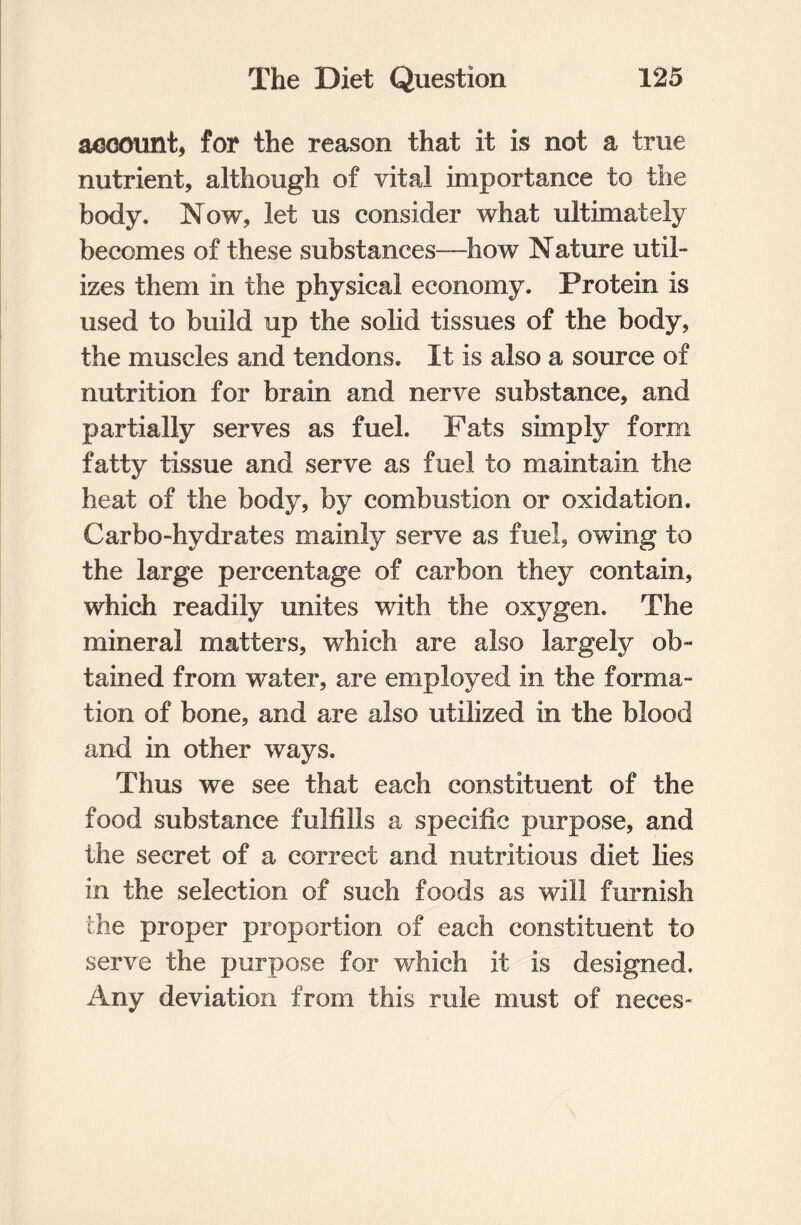 account, for the reason that it is not a true nutrient, although of vital importance to the body. Now, let us consider what ultimately becomes of these substances—how Nature util¬ izes them in the physical economy. Protein is used to build up the solid tissues of the body, the muscles and tendons. It is also a source of nutrition for brain and nerve substance, and partially serves as fuel. Fats simply form fatty tissue and serve as fuel to maintain the heat of the body, by combustion or oxidation. Carbo-hydrates mainly serve as fuel, owing to the large percentage of carbon they contain, which readily unites with the oxygen. The mineral matters, which are also largely ob¬ tained from water, are employed in the forma¬ tion of bone, and are also utilized in the blood and in other ways. Thus we see that each constituent of the food substance fulfills a specific purpose, and the secret of a correct and nutritious diet lies in the selection of such foods as will furnish the proper proportion of each constituent to serve the purpose for 'which it is designed. Any deviation from this rule must of neces-