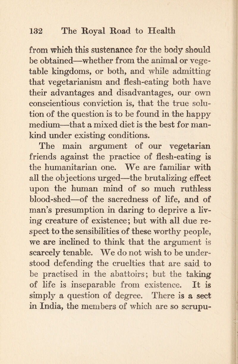 from which this sustenance for the body should be obtained—whether from the animal or vege¬ table kingdoms, or both, and while admitting that vegetarianism and flesh-eating both have their advantages and disadvantages, our own conscientious conviction is, that the true solu¬ tion of the question is to be found in the happy medium—that a mixed diet is the best for man¬ kind under existing conditions. The main argument of our vegetarian friends against the practice of flesh-eating is the humanitarian one. We are familiar with all the objections urged—the brutalizing effect upon the human mind of so much ruthless blood-shed—of the sacredness of life, and of man’s presumption in daring to deprive a liv¬ ing creature of existence; but with all due re¬ spect to the sensibilities of these worthy people, we are inclined to think that the argument is scarcely tenable. We do not wish to be under¬ stood defending the cruelties that are said to be practised in the abattoirs; but the taking of life is inseparable from existence. It is simply a question of degree. There is a sect in India, the members of which are so scrupu-