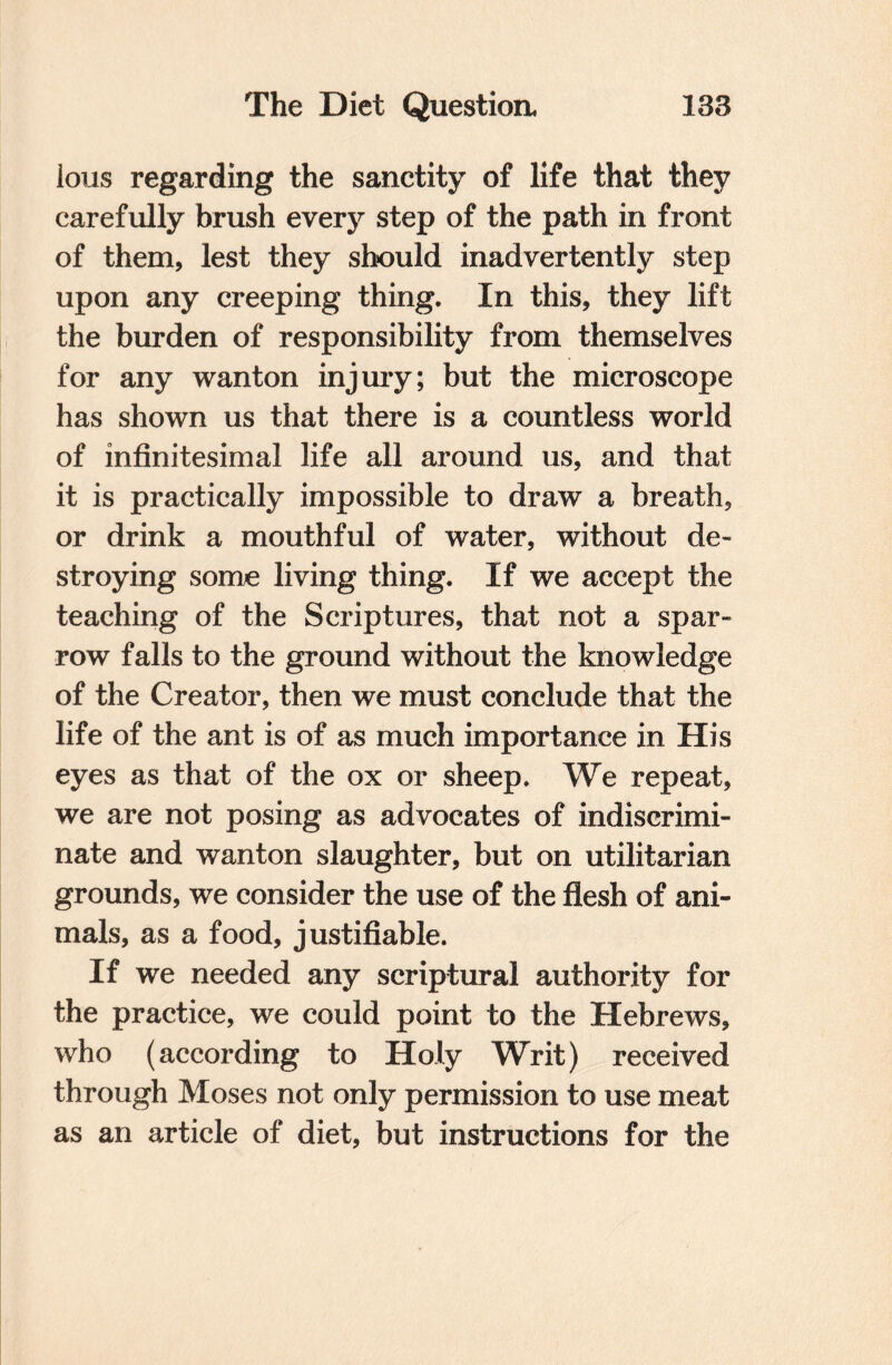 lous regarding the sanctity of life that they carefully brush every step of the path in front of them, lest they should inadvertently step upon any creeping thing. In this, they lift the burden of responsibility from themselves for any wanton injury; but the microscope has shown us that there is a countless world of infinitesimal life all around us, and that it is practically impossible to draw a breath, or drink a mouthful of water, without de¬ stroying some living thing. If we accept the teaching of the Scriptures, that not a spar¬ row falls to the ground without the knowledge of the Creator, then we must conclude that the life of the ant is of as much importance in His eyes as that of the ox or sheep. We repeat, we are not posing as advocates of indiscrimi¬ nate and wanton slaughter, but on utilitarian grounds, we consider the use of the flesh of ani¬ mals, as a food, justifiable. If we needed any scriptural authority for the practice, we could point to the Hebrews, who (according to Holy Writ) received through Moses not only permission to use meat as an article of diet, but instructions for the