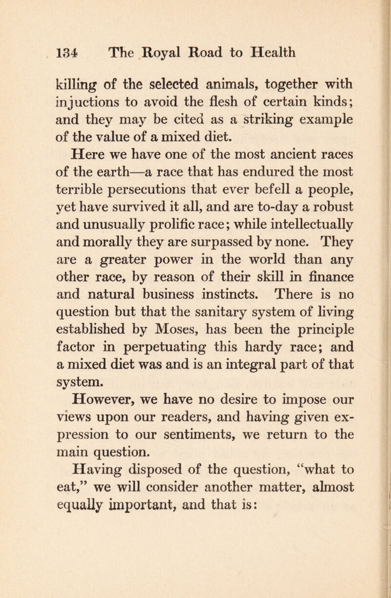 killing of the selected animals, together with injnotions to avoid the flesh of certain kinds; and they may be cited as a striking example of the value of a mixed diet. Here we have one of the most ancient races of the earth—a race that has endured the most terrible persecutions that ever befell a people, yet have survived it all, and are to-day a robust and unusually prolific race; while intellectually and morally they are surpassed by none. They are a greater power in the world than any other race, by reason of their skill in finance and natural business instincts. There is no question but that the sanitary system of living established by Moses, has been the principle factor in perpetuating this hardy race; and a mixed diet was and is an integral part of that system. However, we have no desire to impose our views upon our readers, and having given ex¬ pression to our sentiments, we return to the main question. Having disposed of the question, “what to eat,” we will consider another matter, almost equally important, and that is: