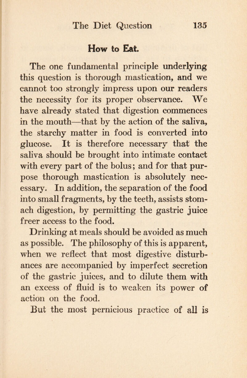 How to Eat. The one fundamental principle underlying this question is thorough mastication, and we cannot too strongly impress upon our readers the necessity for its proper observance. We have already stated that digestion commences in the mouth—that by the action of the saliva, the starchy matter in food is converted into glucose. It is therefore necessary that the saliva should be brought into intimate contact with every part of the bolus; and for that pur¬ pose thorough mastication is absolutely nec¬ essary. In addition, the separation of the food into small fragments, by the teeth, assists stom¬ ach digestion, by permitting the gastric juice freer access to the food. Drinking at meals should be avoided as much as possible. The philosophy of this is apparent, when we reflect that most digestive disturb¬ ances are accompanied by imperfect secretion of the gastric juices, and to dilute them with an excess of fluid is to weaken its power of action on the food. But the most pernicious practice of all is
