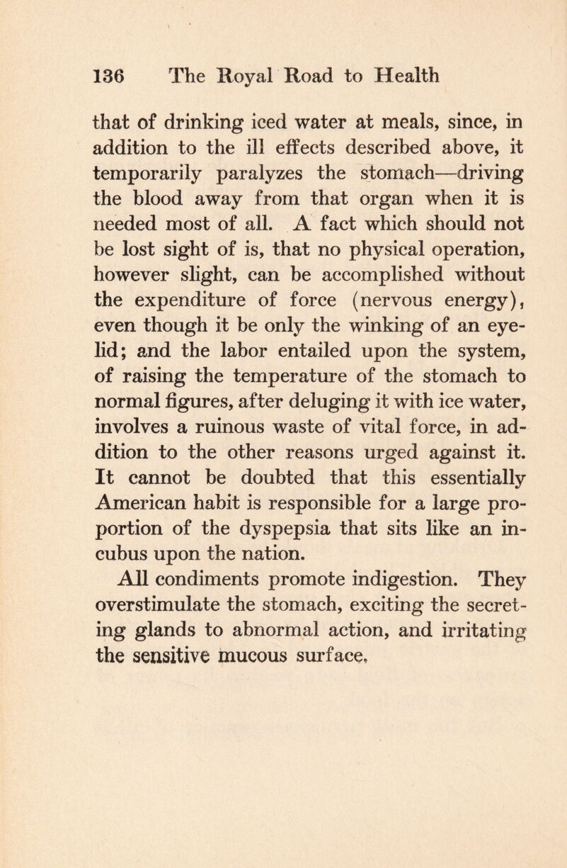 that of drinking iced water at meals, since, in addition to the ill effects described above, it temporarily paralyzes the stomach—driving the blood away from that organ when it is needed most of all. A fact which should not be lost sight of is, that no physical operation, however slight, can be accomplished without the expenditure of force (nervous energy), even though it be only the winking of an eye¬ lid; and the labor entailed upon the system, of raising the temperature of the stomach to normal figures, after deluging it with ice water, involves a ruinous waste of vital force, in ad¬ dition to the other reasons urged against it. It cannot be doubted that this essentially American habit is responsible for a large pro¬ portion of the dyspepsia that sits like an in¬ cubus upon the nation. All condiments promote indigestion. They overstimulate the stomach, exciting the secret¬ ing glands to abnormal action, and irritating the sensitive mucous surface.