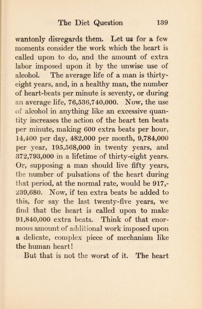 wantonly disregards them. Let us for a few moments consider the work which the heart is called upon to do, and the amount of extra labor imposed upon it by the unwise use of alcohol. The average life of a man is thirty- eight years, and, in a healthy man, the number of heart-beats per minute is seventy, or during an average life, 76,536,740,000. Now, the use of alcohol in anything like an excessive quan¬ tity increases the action of the heart ten beats per minute, making 600 extra beats per hour, 14,400 per day, 482,000 per month, 9,784,000 per year, 195,568,000 in twenty years, and 372,793,000 in a lifetime of thirty-eight years. Or, supposing a man should live fifty years, the number of pulsations of the heart during that period, at the normal rate, would be 917,- 239,680. Now, if ten extra beats be added to this, for say the last twenty-five years, we find that the heart is called upon to make 91,840,000 extra beats. Think of that enor¬ mous amount of additional work imposed upon a delicate, complex piece of mechanism like the human heart! But that is not the worst of it. The heart