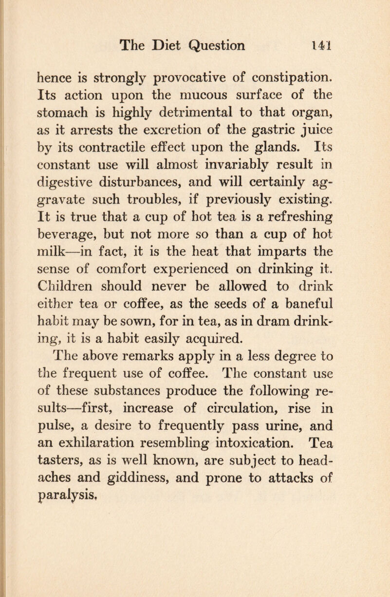 hence is strongly provocative of constipation. Its action upon the mucous surface of the stomach is highly detrimental to that organ, as it arrests the excretion of the gastric juice by its contractile effect upon the glands. Its constant use will almost invariably result in digestive disturbances, and will certainly ag¬ gravate such troubles, if previously existing. It is true that a cup of hot tea is a refreshing beverage, but not more so than a cup of hot milk—in fact, it is the heat that imparts the sense of comfort experienced on drinking it. Children should never be allowed to drink either tea or coffee, as the seeds of a baneful habit may be sown, for in tea, as in dram drink¬ ing, it is a habit easily acquired. The above remarks apply in a less degree to the frequent use of coffee. The constant use of these substances produce the following re¬ sults—first, increase of circulation, rise in pulse, a desire to frequently pass urine, and an exhilaration resembling intoxication. Tea tasters, as is well known, are subject to head¬ aches and giddiness, and prone to attacks of paralysis,