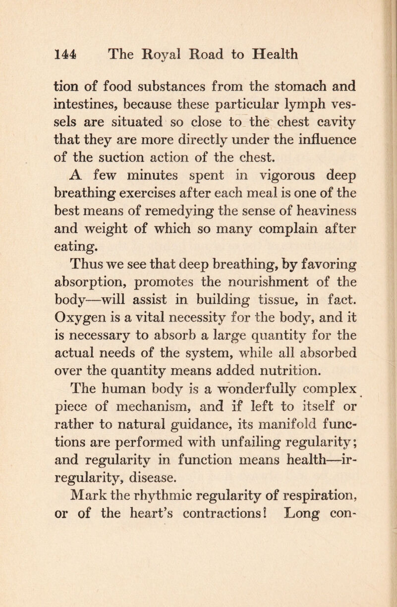 tion of food substances from the stomach and intestines, because these particular lymph ves¬ sels are situated so close to the chest cavity that they are more directly under the influence of the suction action of the chest. A few minutes spent in vigorous deep breathing exercises after each meal is one of the best means of remedying the sense of heaviness and weight of which so many complain after eating. Thus we see that deep breathing, by favoring absorption, promotes the nourishment of the body—will assist in building tissue, in fact. Oxygen is a vital necessity for the body, and it is necessary to absorb a large quantity for the actual needs of the system, while all absorbed over the quantity means added nutrition. The human body is a wonderfully complex piece of mechanism, and if left to itself or rather to natural guidance, its manifold func¬ tions are performed with unfailing regularity; and regularity in function means health—ir¬ regularity, disease. Mark the rhythmic regularity of respiration, or of the heart’s contractions! Long con-