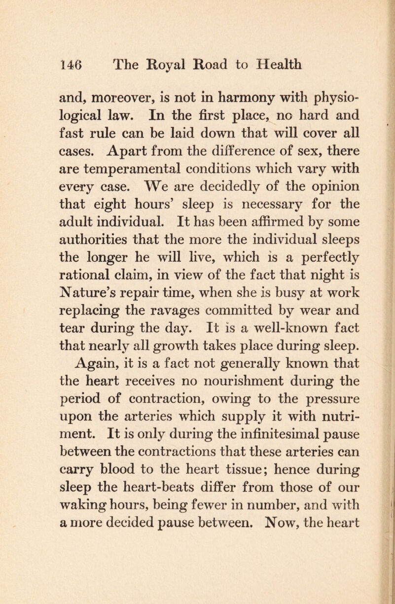 and, moreover, is not in harmony with physio¬ logical law. In the first place, no hard and fast rule can be laid down that will cover all cases. Apart from the difference of sex, there are temperamental conditions which vary with every case. We are decidedly of the opinion that eight hours’ sleep is necessary for the adult individual. It has been affirmed by some authorities that the more the individual sleeps the longer he will live, which is a perfectly rational claim, in view of the fact that night is Nature’s repair time, when she is busy at work replacing the ravages committed by wear and tear during the day. It is a well-known fact that nearly all growth takes place during sleep. Again, it is a fact not generally known that the heart receives no nourishment during the period of contraction, owing to the pressure upon the arteries which supply it with nutri¬ ment. It is only during the infinitesimal pause between the contractions that these arteries can carry blood to the heart tissue; hence during sleep the heart-beats differ from those of our waking hours, being fewer in number, and with a more decided pause between. Now, the heart