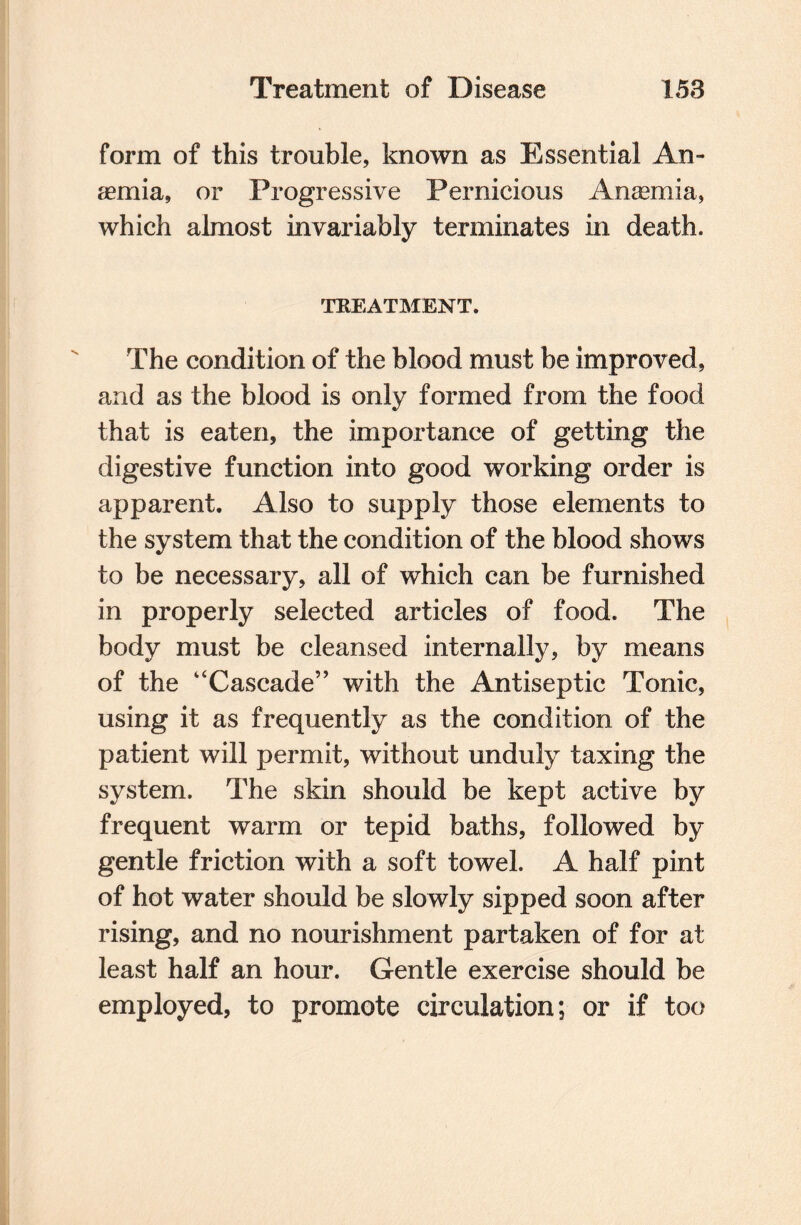 form of this trouble, known as Essential An¬ aemia, or Progressive Pernicious Anaemia, which almost invariably terminates in death. TREATMENT. The condition of the blood must be improved, and as the blood is only formed from the food that is eaten, the importance of getting the digestive function into good working order is apparent. Also to supply those elements to the system that the condition of the blood shows to be necessary, all of which can be furnished in properly selected articles of food. The body must be cleansed internally, by means of the “Cascade’’ with the Antiseptic Tonic, using it as frequently as the condition of the patient will permit, without unduly taxing the system. The skin should be kept active by frequent warm or tepid baths, followed by gentle friction with a soft towel. A half pint of hot water should be slowly sipped soon after rising, and no nourishment partaken of for at least half an hour. Gentle exercise should be employed, to promote circulation; or if too