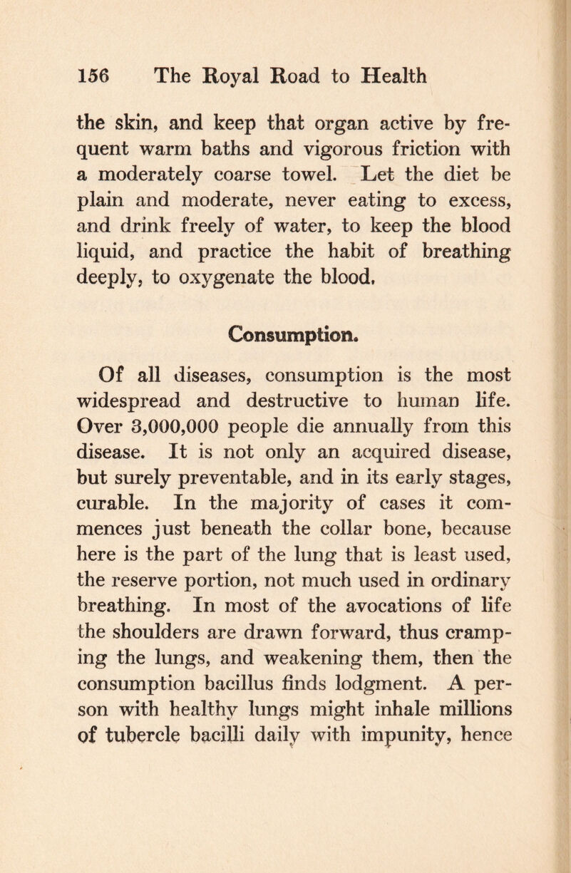 the skin, and keep that organ active by fre¬ quent warm baths and vigorous friction with a moderately coarse towel. Let the diet be plain and moderate, never eating to excess, and drink freely of water, to keep the blood liquid, and practice the habit of breathing deeply, to oxygenate the blood, Consumption* Of all diseases, consumption is the most widespread and destructive to human life. Over 3,000,000 people die annually from this disease. It is not only an acquired disease, but surely preventable, and in its early stages, curable. In the majority of cases it com¬ mences just beneath the collar bone, because here is the part of the lung that is least used, the reserve portion, not much used in ordinary breathing. In most of the avocations of life the shoulders are drawn forward, thus cramp¬ ing the lungs, and weakening them, then the consumption bacillus finds lodgment. A per¬ son with healthy lungs might inhale millions of tubercle bacilli daily with impunity, hence