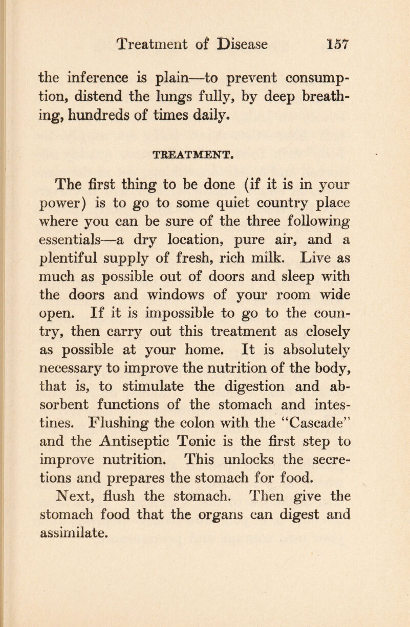 the inference is plain—to prevent consump¬ tion, distend the lungs fully, by deep breath¬ ing, hundreds of times daily, TREATMENT. The first thing to be done (if it is in your power) is to go to some quiet country place where you can be sure of the three following essentials—a dry location, pure air, and a plentiful supply of fresh, rich milk. Live as much as possible out of doors and sleep with the doors and windows of your room wide open. If it is impossible to go to the coun¬ try, then carry out this treatment as closely as possible at your home. It is absolutely necessary to improve the nutrition of the body, that is, to stimulate the digestion and ab¬ sorbent functions of the stomach and intes¬ tines. Flushing the colon with the “Cascade” and the Antiseptic Tonic is the first step to improve nutrition. This unlocks the secre¬ tions and prepares the stomach for food. Next, flush the stomach. Then give the stomach food that the organs can digest and assimilate.