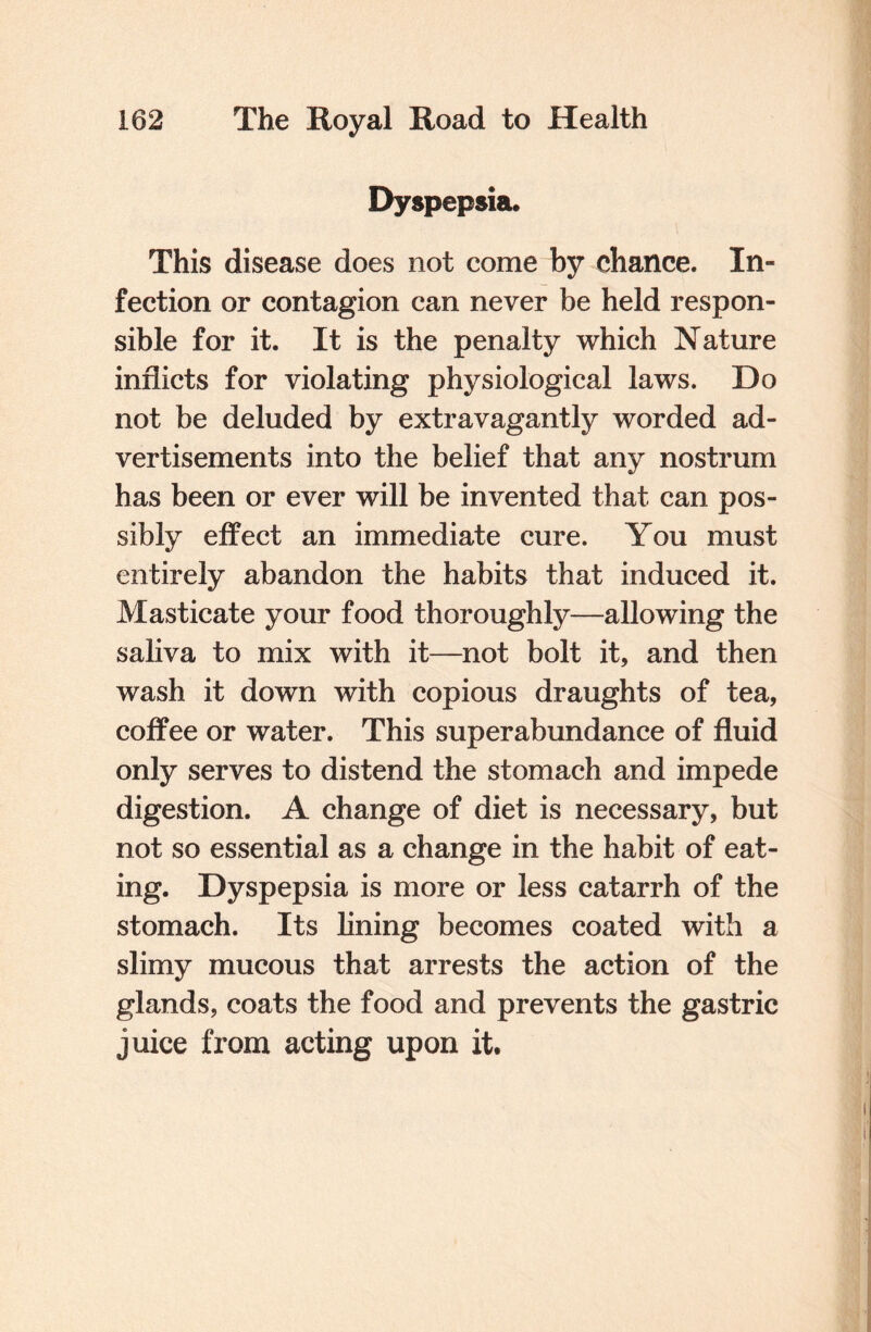 Dyspepsia. This disease does not come by chance. In¬ fection or contagion can never be held respon¬ sible for it. It is the penalty which Nature inflicts for violating physiological laws. Do not be deluded by extravagantly worded ad¬ vertisements into the belief that any nostrum has been or ever will be invented that can pos¬ sibly effect an immediate cure. You must entirely abandon the habits that induced it. Masticate your food thoroughly—allowing the saliva to mix with it—not bolt it, and then wash it down with copious draughts of tea, coffee or water. This superabundance of fluid only serves to distend the stomach and impede digestion. A change of diet is necessary, but not so essential as a change in the habit of eat¬ ing. Dyspepsia is more or less catarrh of the stomach. Its lining becomes coated with a slimy mucous that arrests the action of the glands, coats the food and prevents the gastric juice from acting upon it.