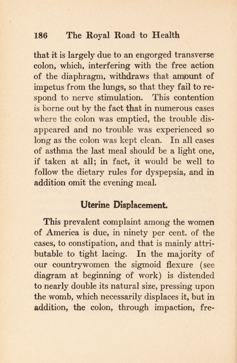 that it is largely due to an engorged transverse colon, which, interfering with the free action of the diaphragm, withdraws that amjount of impetus from the lungs, so that they fail to re¬ spond to nerve stimulation. This contention is borne out by the fact that in numerous cases where the colon was emptied, the trouble dis¬ appeared and no trouble was experienced so long as the colon was kept clean. In all cases of asthma the last meal should be a light one, if taken at all; in fact, it would be well to follow the dietary rules for dyspepsia, and in addition omit the evening meal. Uterine Displacement. This prevalent complaint among the women of America is due, in ninety per cent, of the cases, to constipation, and that is mainly attri¬ butable to tight lacing. In the majority of our countrywomen the sigmoid flexure (see diagram at beginning of work) is distended to nearly double its natural size, pressing upon the womb, which necessarily displaces it, but in addition, the colon, through impaction, fre-