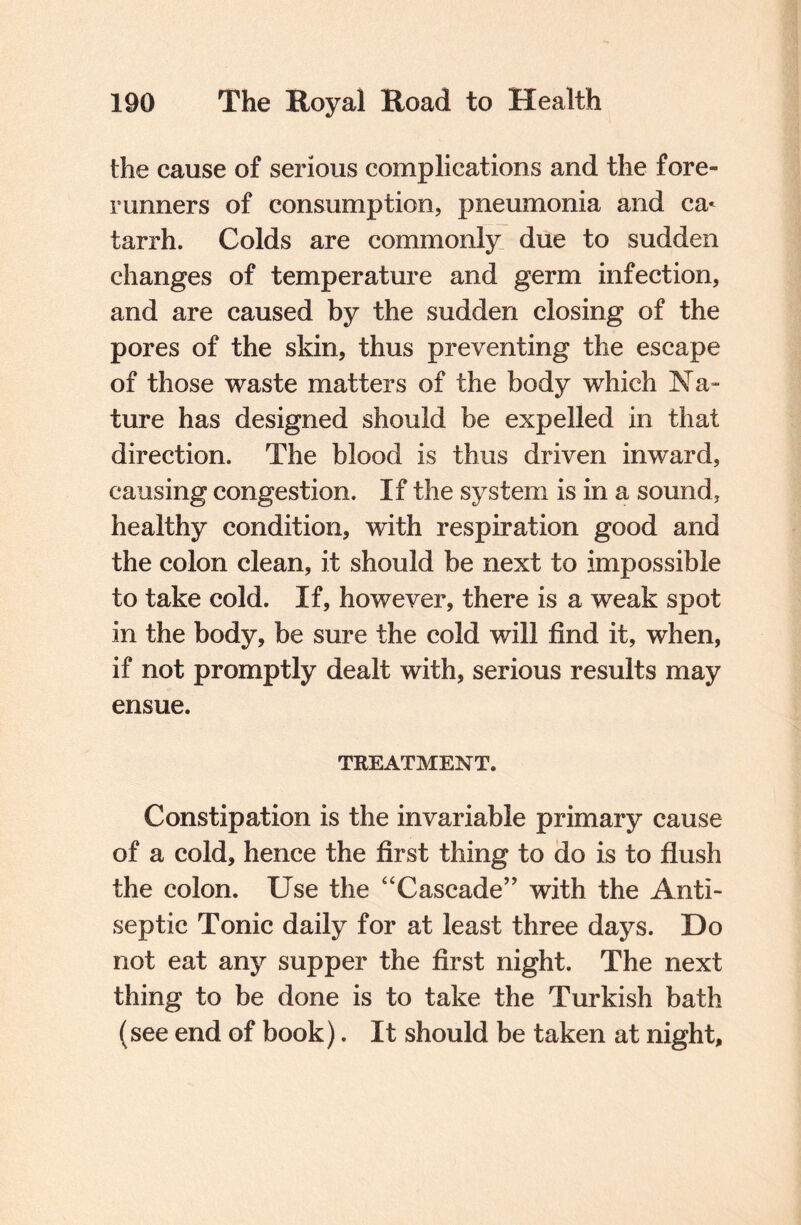 the cause of serious complications and the fore¬ runners of consumption, pneumonia and ca* tarrh. Colds are commonly due to sudden changes of temperature and germ infection, and are caused by the sudden closing of the pores of the skin, thus preventing the escape of those waste matters of the body which Na¬ ture has designed should be expelled in that direction. The blood is thus driven inward, causing congestion. If the system is in a sound, healthy condition, with respiration good and the colon clean, it should be next to impossible to take cold. If, however, there is a weak spot in the body, be sure the cold will find it, when, if not promptly dealt with, serious results may ensue. TREATMENT. Constipation is the invariable primary cause of a cold, hence the first thing to do is to flush the colon. Use the “Cascade” with the Anti¬ septic Tonic daily for at least three days. Do not eat any supper the first night. The next thing to be done is to take the Turkish bath (see end of book). It should be taken at night.