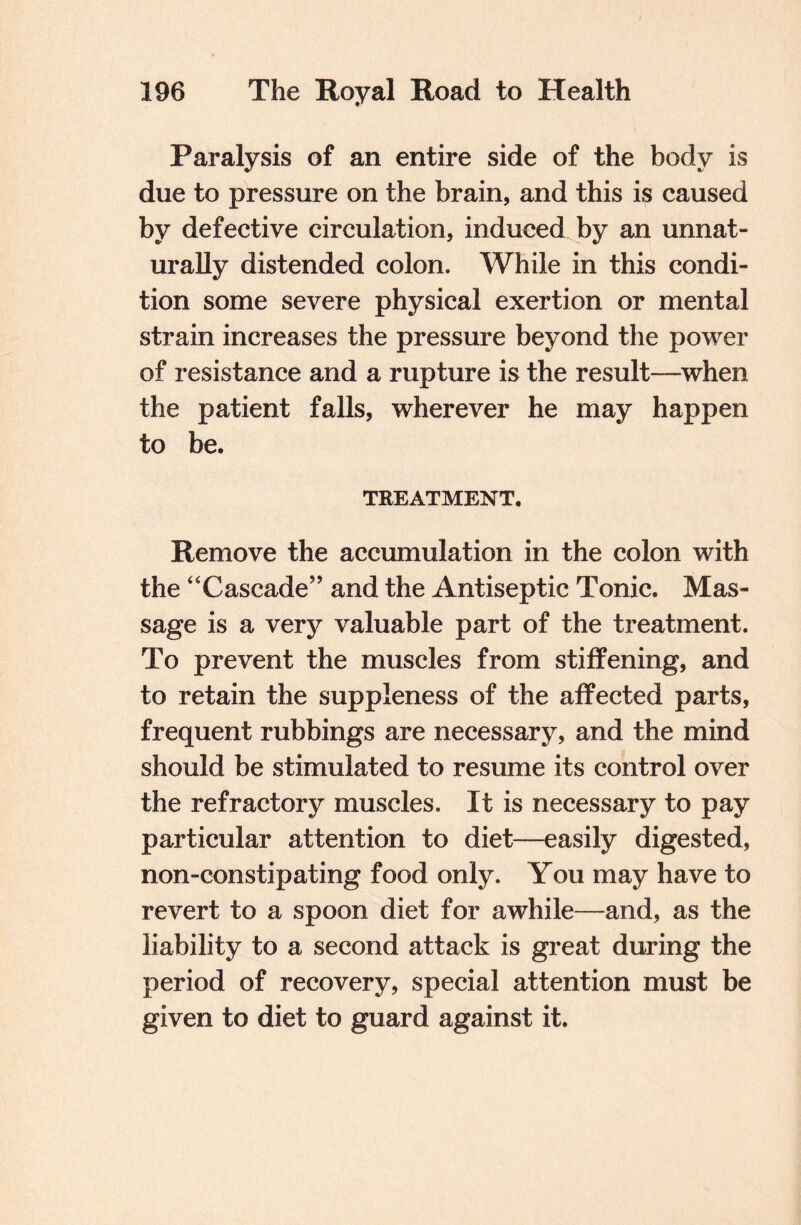 Paralysis of an entire side of the body is due to pressure on the brain, and this is caused by defective circulation, induced by an unnat¬ urally distended colon. While in this condi¬ tion some severe physical exertion or mental strain increases the pressure beyond the power of resistance and a rupture is the result—when the patient falls, wherever he may happen to be. TREATMENT. Remove the accumulation in the colon with the “Cascade” and the Antiseptic Tonic. Mas¬ sage is a very valuable part of the treatment. To prevent the muscles from stiffening, and to retain the suppleness of the affected parts, frequent rubbings are necessary, and the mind should be stimulated to resume its control over the refractory muscles. It is necessary to pay particular attention to diet—easily digested, non-constipating food only. You may have to revert to a spoon diet for awhile—and, as the liability to a second attack is great during the period of recovery, special attention must be given to diet to guard against it.