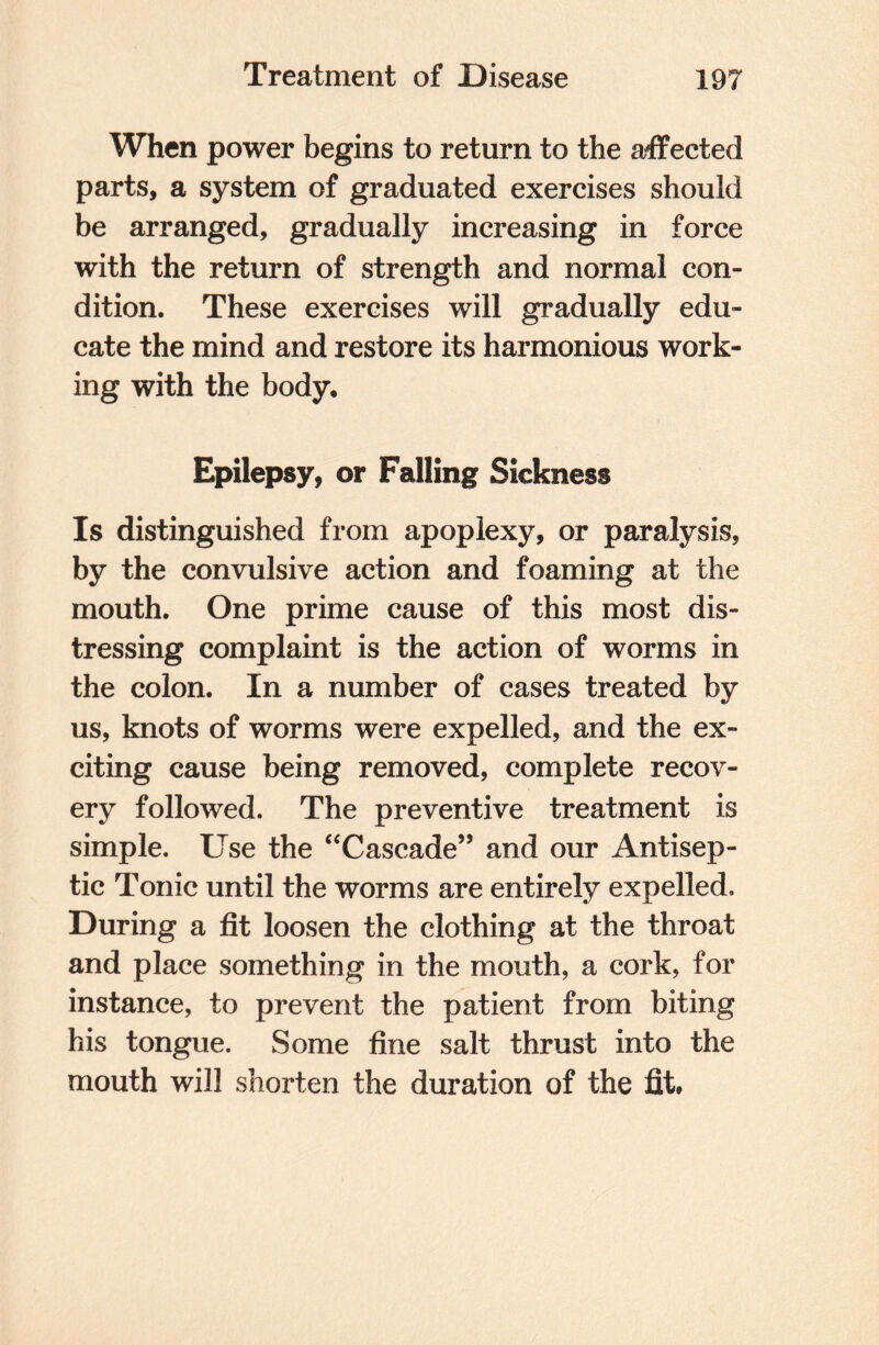 When power begins to return to the affected parts, a system of graduated exercises should be arranged, gradually increasing in force with the return of strength and normal con¬ dition. These exercises will gradually edu¬ cate the mind and restore its harmonious work¬ ing with the body. Epilepsy, or Falling Sickness Is distinguished from apoplexy, or paralysis, by the convulsive action and foaming at the mouth. One prime cause of this most dis¬ tressing complaint is the action of worms in the colon. In a number of cases treated by us, knots of worms were expelled, and the ex¬ citing cause being removed, complete recov¬ ery followed. The preventive treatment is simple. Use the “Cascade” and our Antisep¬ tic Tonic until the worms are entirely expelled. During a fit loosen the clothing at the throat and place something in the mouth, a cork, for instance, to prevent the patient from biting his tongue. Some fine salt thrust into the mouth will shorten the duration of the fit.