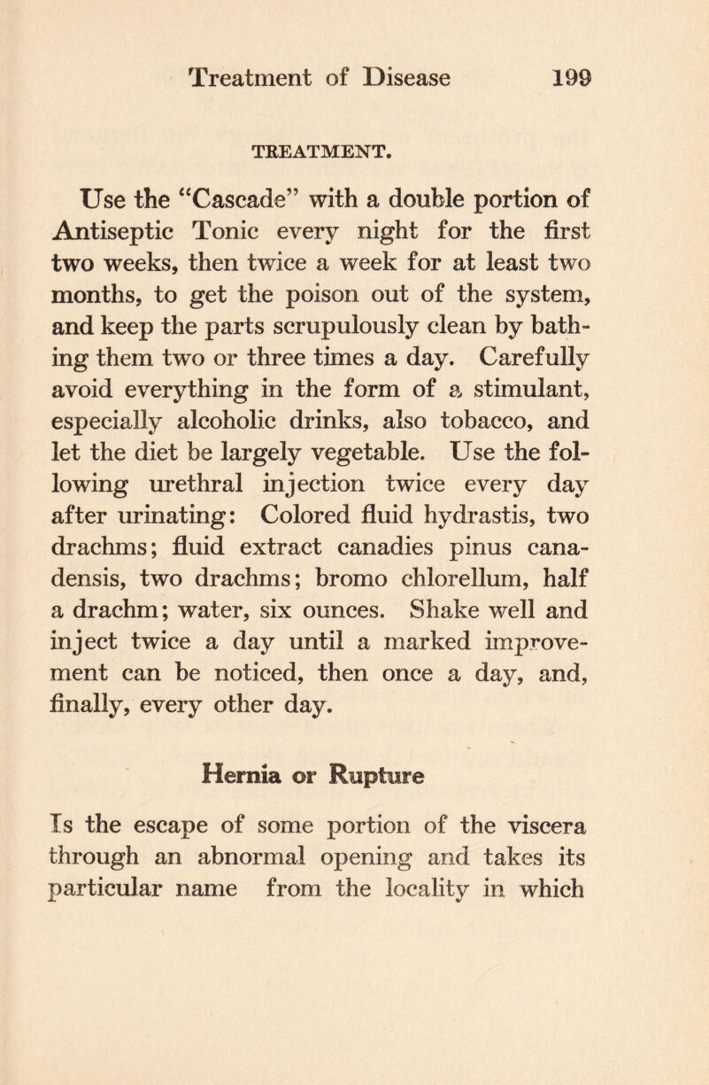 TREATMENT, Use the “Cascade” with a double portion of Antiseptic Tonic every night for the first two weeks, then twice a week for at least two months, to get the poison out of the system, and keep the parts scrupulously clean by bath¬ ing them two or three times a day. Carefully avoid everything in the form of a stimulant, especially alcoholic drinks, also tobacco, and let the diet be largely vegetable. Use the fol¬ lowing urethral injection twice every day after urinating: Colored fluid hydrastis, two drachms; fluid extract canadies pinus cana¬ densis, two drachms; bromo chlorellum, half a drachm; water, six ounces. Shake well and inject twice a day until a marked improve¬ ment can be noticed, then once a day, and, finally, every other day. Hernia or Rupture Is the escape of some portion of the viscera through an abnormal opening and takes its particular name from the locality in which