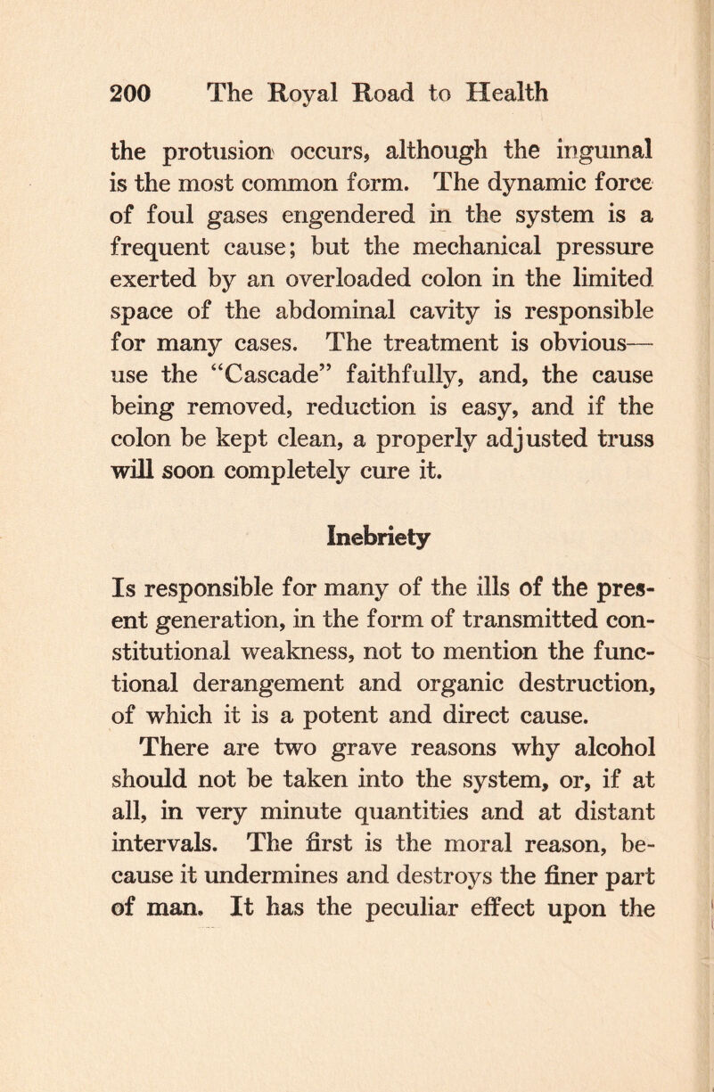 the protusion occurs, although the inguinal is the most common form. The dynamic force of foul gases engendered in the system is a frequent cause; but the mechanical pressure exerted by an overloaded colon in the limited space of the abdominal cavity is responsible for many cases. The treatment is obvious—- use the “Cascade” faithfully, and, the cause being removed, reduction is easy, and if the colon be kept clean, a properly adjusted truss will soon completely cure it. Inebriety Is responsible for many of the ills of the pres¬ ent generation, in the form of transmitted con¬ stitutional weakness, not to mention the func¬ tional derangement and organic destruction, of which it is a potent and direct cause. There are two grave reasons why alcohol should not be taken into the system, or, if at all, in very minute quantities and at distant intervals. The first is the moral reason, be¬ cause it undermines and destroys the finer part of man. It has the peculiar effect upon the