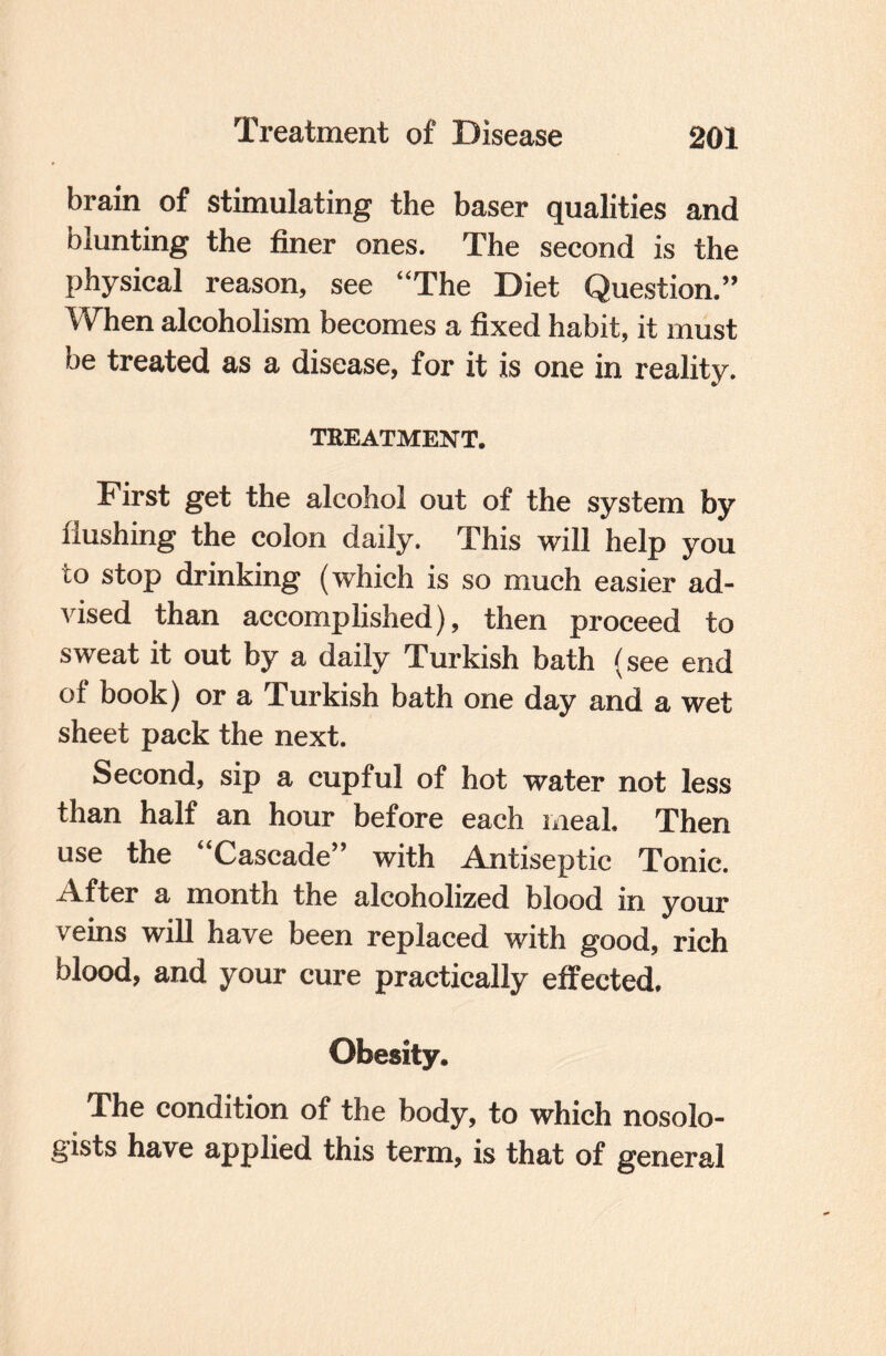 brain of stimulating the baser qualities and blunting the finer ones. The second is the physical reason, see “The Diet Question.” When alcoholism becomes a fixed habit, it must be treated as a disease, for it is one in reality. TREATMENT. First get the alcohol out of the system by flushing the colon daily. This will help you to stop drinking (which is so much easier ad¬ vised than accomplished), then proceed to sweat it out by a daily Turkish bath (see end of book) or a Turkish bath one day and a wet sheet pack the next. Second, sip a cupful of hot water not less than half an hour before each meal. Then use the “Cascade” with Antiseptic Tonic. After a month the alcoholized blood in your veins will have been replaced with good, rich blood, and your cure practically effected. Obesity. The condition of the body, to which nosolo- gists have applied this term, is that of general