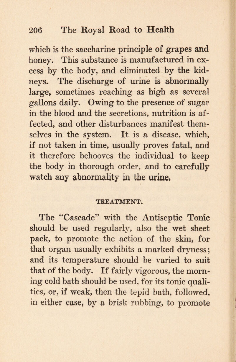 which is the saccharine principle of grapes and honey. This substance is manufactured in ex¬ cess by the body, and eliminated by the kid¬ neys. The discharge of urine is abnormally large, sometimes reaching as high as several gallons daily. Owing to the presence of sugar in the blood and the secretions, nutrition is af¬ fected, and other disturbances manifest them¬ selves in the system. It is a disease, which, if not taken in time, usually proves fatal, and it therefore behooves the individual to keep the body in thorough order, and to carefully watch any abnormality in the urine* n TREATMENT. The “Cascade” with the Antiseptic Tonic should be used regularly, also the wet sheet pack, to promote the action of the skin, for that organ usually exhibits a marked dryness; and its temperature should be varied to suit that of the body. If fairly vigorous, the morn¬ ing cold bath should be used, for its tonic quali¬ ties, or, if weak, then the tepid bath, followed, in either case, by a brisk rubbing, to promote