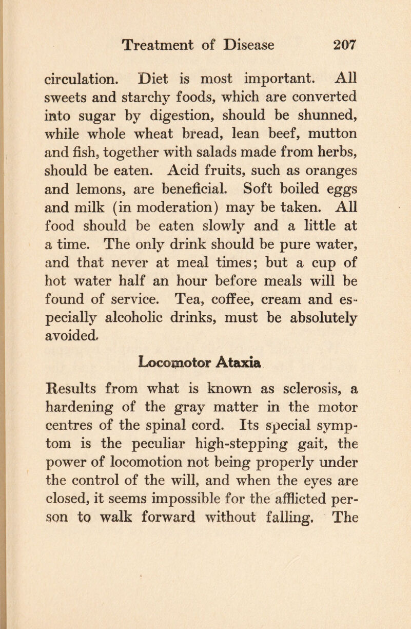 circulation. Diet is most important. All sweets and starchy foods, which are converted into sugar by digestion, should be shunned, while whole wheat bread, lean beef, mutton and fish, together with salads made from herbs, should be eaten. Acid fruits, such as oranges and lemons, are beneficial. Soft boiled eggs and milk (in moderation) may be taken. All food should be eaten slowly and a little at a time. The only drink should be pure water, and that never at meal times; but a cup of hot water half an hour before meals will be found of service. Tea, coffee, cream and es¬ pecially alcoholic drinks, must be absolutely avoided. Locomotor Ataxia Results from what is known as sclerosis, a hardening of the gray matter in the motor centres of the spinal cord. Its special symp¬ tom is the peculiar high-stepping gait, the power of locomotion not being properly under the control of the will, and when the eyes are closed, it seems impossible for the afflicted per¬ son to walk forward without falling. The