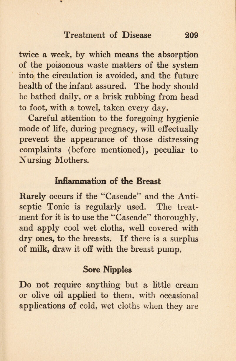 twice a week, by which means the absorption of the poisonous waste matters of the system into the circulation is avoided, and the future health of the infant assured. The body should be bathed daily, or a brisk rubbing from head to foot, with a towel, taken every day. Careful attention to the foregoing hygienic mode of life, during pregnacy, will effectually prevent the appearance of those distressing complaints (before mentioned), peculiar to Nursing Mothers. Inflammation of the Breast Rarely occurs if the “Cascade” and the Anti¬ septic Tonic is regularly used. The treat¬ ment for it is to use the “Cascade” thoroughly, and apply cool wet cloths, well covered with dry ones, to the breasts. If there is a surplus of milk, draw it off with the breast pump. Sore Nipples Do not require anything but a little cream or olive oil applied to them, with occasional applications of cold, wet cloths when they are