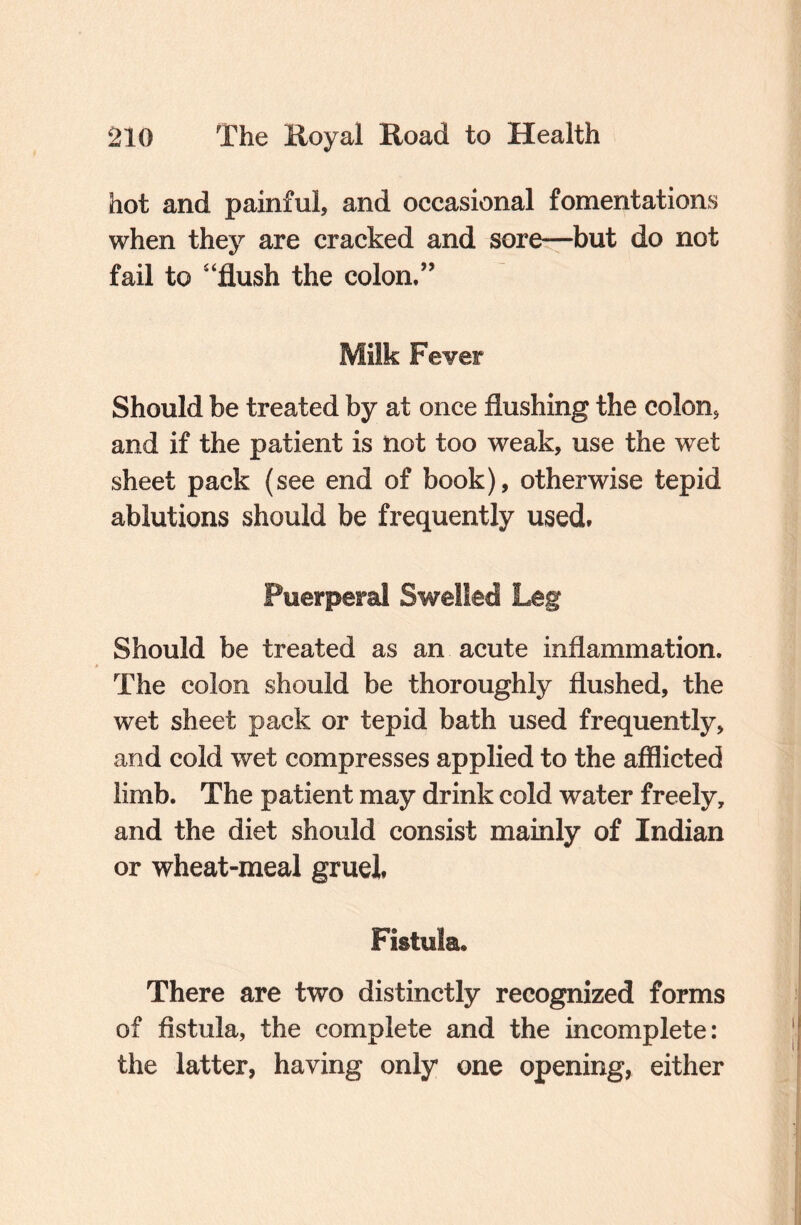 hot and painful, and occasional fomentations when they are cracked and sore—but do not fail to “flush the colon.” Milk Fever Should be treated by at once flushing the colon, and if the patient is not too weak, use the wet sheet pack (see end of book), otherwise tepid ablutions should be frequently used. Puerperal Swelled Leg Should be treated as an acute inflammation. The colon should be thoroughly flushed, the wet sheet pack or tepid bath used frequently, and cold wet compresses applied to the afflicted limb. The patient may drink cold water freely, and the diet should consist mainly of Indian or wheat-meal gruel, Fistula* There are two distinctly recognized forms of fistula, the complete and the incomplete: the latter, having only one opening, either